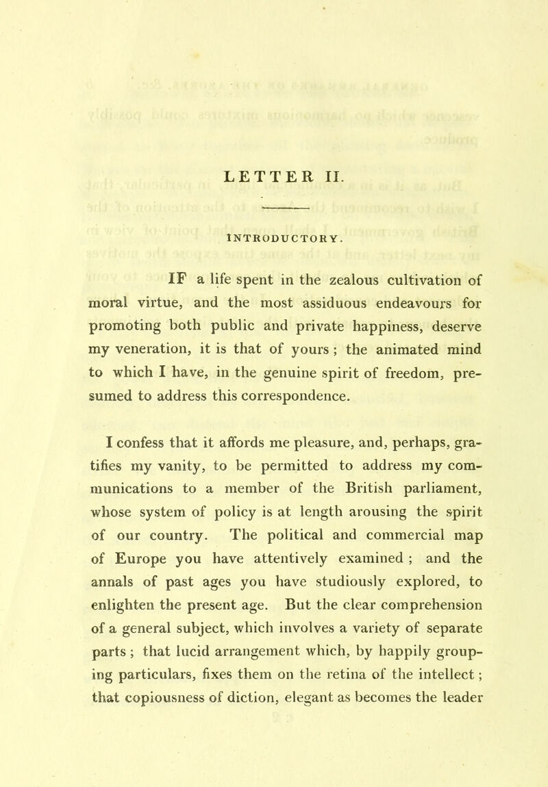 INTRODUCTORY. IF a life spent in the zealous cultivation of moral virtue, and the most assiduous endeavours for promoting both public and private happiness, deserve my veneration, it is that of yours ; the animated mind to which I have, in the genuine spirit of freedom, pre- sumed to address this correspondence. I confess that it affords me pleasure, and, perhaps, gra- tifies my vanity, to be permitted to address my com- munications to a member of the British parliament, whose system of policy is at length arousing the spirit of our country. The political and commercial map of Europe you have attentively examined ; and the annals of past ages you have studiously explored, to enlighten the present age. But the clear comprehension of a general subject, which involves a variety of separate parts ; that lucid arrangement which, by happily group- ing particulars, fixes them on the retina of the intellect; that copiousness of diction, elegant as becomes the leader