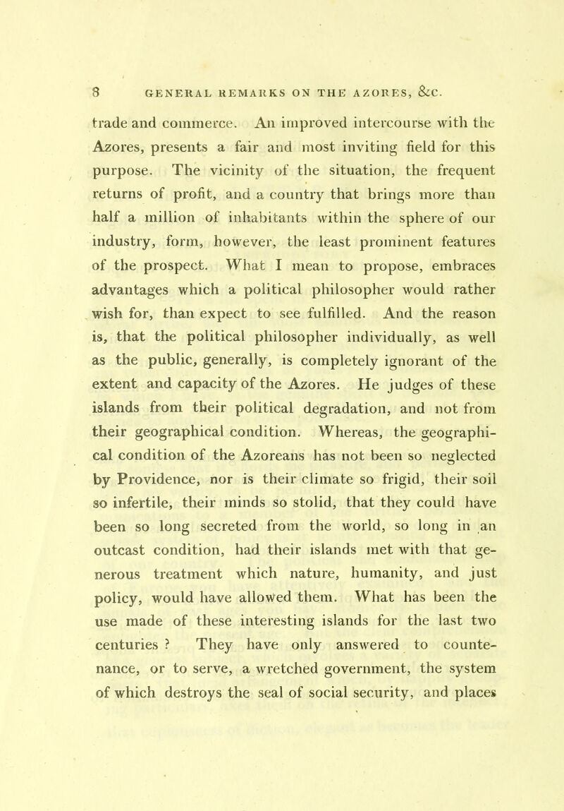 trade and commerce. An improved intercourse with the Azores, presents a fair and most inviting field for this purpose. The vicinity of the situation, the frequent returns of profit, and a country that brings more than half a million of inhabitants within the sphere of our industry, form, however, the least prominent features of the prospect. What I mean to propose, embraces advantages which a political philosopher would rather wish for, than expect to see fulfilled. And the reason is, that the political philosopher individually, as well as the public, generally, is completely ignorant of the extent and capacity of the Azores. He judges of these islands from their political degradation, and not from their geographical condition. Whereas, the geographi- cal condition of the Azoreans has not been so neglected by Providence, nor is their climate so frigid, their soil so infertile, their minds so stolid, that they could have been so long secreted from the world, so long in an outcast condition, had their islands met with that ge- nerous treatment which nature, humanity, and just policy, would have allowed them. What has been the use made of these interesting islands for the last two centuries ? They have only answered to counte- nance, or to serve, a wretched government, the system of which destroys the seal of social security, and places