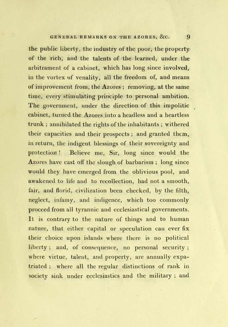 the public liberty, the industry of the poor, the property of the rich, and the talents of the learned, under the arbitrament of a cabinet, which has long since involved, in the vortex of venality, all the freedom of, and means of improvement from, the Azores ; removing, at the same time, every stimulating principle to personal ambition. The government, under the direction of this impolitic cabinet, turned the Azores into a headless and a heartless trunk ; annihilated the rights of the inhabitants ; withered their capacities and their prospects ; and granted them, in return, the indigent blessings of their sovereignty and protection ! Believe me, Sir, long since would the Azores have cast off the slough of barbarism ; long since would they have emerged from the oblivious pool, and awakened to life and to recollection, had not a smooth, fair, and florid, civilization been checked, by the filth, neglect, infamy, and indigence, which too commonly proceed from all tyrannic and ecclesiastical governments. It is contrary to the nature of things and to human nature, that either capital or speculation can ever fix their choice upon islands where there is no political liberty ; and, of consequence, no personal security ; where virtue, talent, and property, are annually expa- triated ; where all the regular distinctions of rank in society sink under ecclesiastics and the military ; and