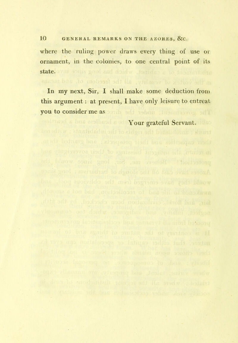 where the ruling power draws every thing of use or ornament, in the colonies, to one central point of its state. In my next. Sir, I shall make some deduction from this argument: at present, I have only leisure to entreat you to consider me as