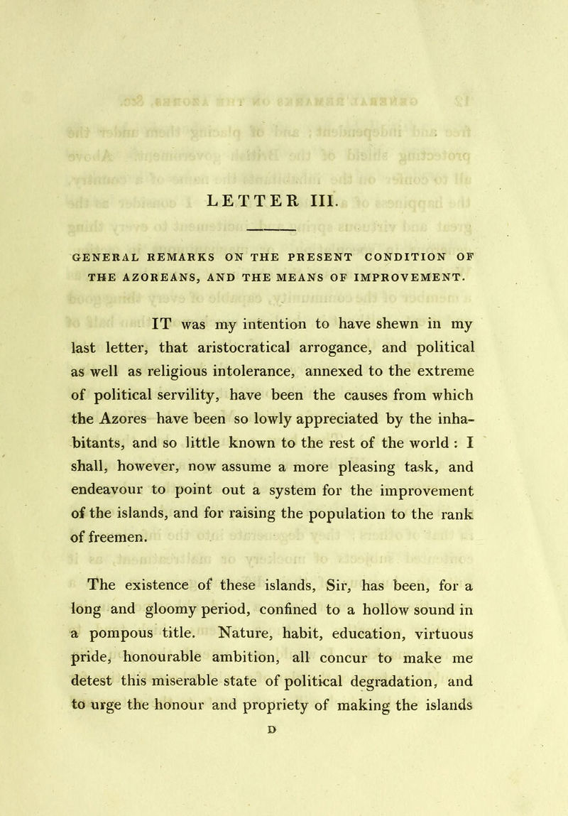 GENERAL REMARKS ON THE PRESENT CONDITION OF THE AZOREANS, AND THE MEANS OF IMPROVEMENT. IT was my intention to have shewn in my last letter, that aristocratical arrogance, and political as well as religious intolerance, annexed to the extreme of political servility, have been the causes from which the Azores have been so lowly appreciated by the inha- bitants, and so little known to the rest of the world : I shall, however, now assume a more pleasing task, and endeavour to point out a system for the improvement of the islands, and for raising the population to the rank of freemen. The existence of these islands, Sir, has been, for a long and gloomy period, confined to a hollow sound in a pompous title. Nature, habit, education, virtuous pride, honourable ambition, all concur to make me detest this miserable state of political degradation, and to urge the honour and propriety of making the islands D