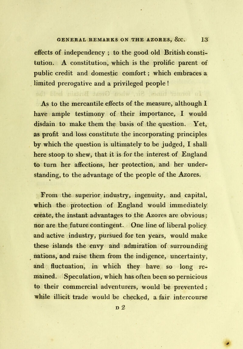 effects of independency ; to the good old British consti- tution. A constitution, which is the prolific parent of public credit and domestic comfort; which embraces a limited prerogative and a privileged people ! As to the mercantile effects of the measure, although I have ample testimony of their importance, I would disdain to make them the basis of the question. Yet, as profit and loss constitute the incorporating principles by which the question is ultimately to be judged, I shall here stoop to shew, that it is for the interest of England to turn her affections, her protection, and her under- standing, to the advantage of the people of the Azores. From the superior industry, ingenuity, and capital, which the protection of England would immediately create, the instant advantages to the Azores are obvious; nor are the future contingent. One line of liberal policy and active industry, pursued for ten years, would make these islands the envy and admiration of surrounding nations, and raise them from the indigence, uncertainty, and fluctuation, in which they have so long re- mained. Speculation, which has often been so pernicious to their commercial adventurers, would be prevented; while illicit trade would be checked, a fair intercourse d 2