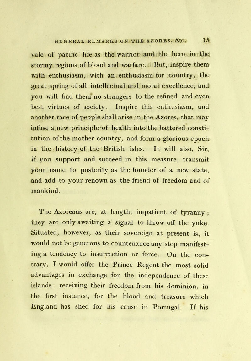 vale of pacific life as the warrior and the hero in the stormy regions of blood and warfare. But, inspire them with enthusiasm, with an enthusiasm for country, the great spring of all intellectual and moral excellence, and you will find them no strangers to the refined and even best virtues of society. Inspire this enthusiasm, and another race of people shall arise in the Azores, that may infuse a new principle of health into the battered consti- tution of the mother country, and form a glorious epoch in the history of the British isles. It will also. Sir, if you support and succeed in this measure, transmit your name to posterity as the founder of a new state, and add to your renown as the friend of freedom and of mankind. The Azoreans are, at length, impatient of tyranny ; they are only awaiting a signal to throw off the yoke. Situated, however, as their sovereign at present is, it would not be generous to countenance any step manifest- ing a tendency to insurrection or force. On the con- trary, I would offer the Prince Regent the most solid advantages in exchange for the independence of these islands: receiving their freedom from his dominion, in the first instance, for the blood and treasure which England has shed for his cause in Portugal. If his