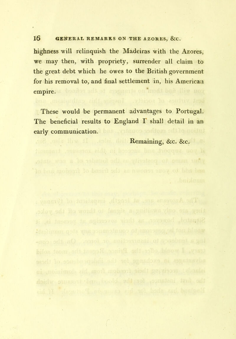 highness will relinquish the Madeiras with the Azores, we may then, with propriety, surrender all claim to the great debt which he owes to the British government for his removal to, and final settlement in, his American empire. These would be permanent advantages to Portugal. The beneficial results to England T shall detail in an early communication. Remaining, &c. &c. f.