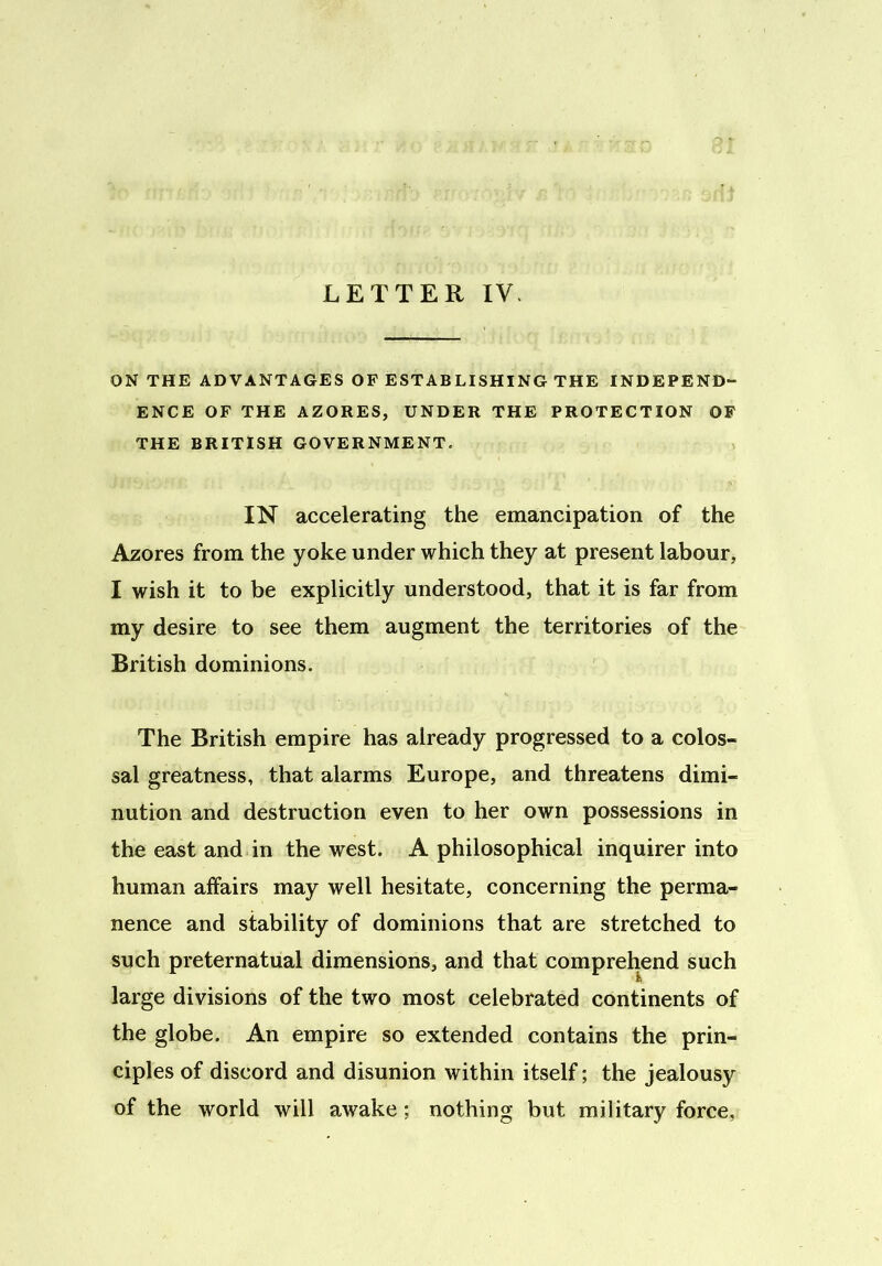 ON THE ADVANTAGES OF ESTABLISHING THE INDEPEND- ENCE OF THE AZORES, UNDER THE PROTECTION OF THE BRITISH GOVERNMENT. IN accelerating the emancipation of the Azores from the yoke under which they at present labour, I wish it to be explicitly understood, that it is far from my desire to see them augment the territories of the British dominions. The British empire has already progressed to a colos- sal greatness, that alarms Europe, and threatens dimi- nution and destruction even to her own possessions in the east and in the west. A philosophical inquirer into human affairs may well hesitate, concerning the perma- nence and stability of dominions that are stretched to such preternatual dimensions, and that comprehend such large divisions of the two most celebrated continents of the globe. An empire so extended contains the prin- ciples of discord and disunion within itself; the jealousy of the world will awake; nothing but military force,