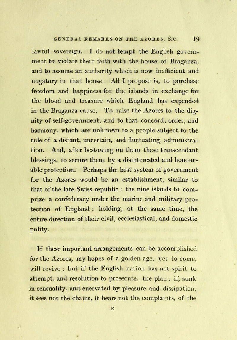 lawful sovereign. I do not tempt the English govern- ment to violate their faith with the house of Braganza, and to assume an authority which is now inefficient and nugatory in that house. All I propose is, to purchase freedom and happiness for the islands in exchange for the blood and treasure which England has expended in the Braganza cause. To raise the Azores to the dig- nity of self-government, and to that concord, order, and harmony, which are unknown to a people subject to the rule of a distant, uncertain, and fluctuating, administra- tion. And!, after bestowing on them these transcendant blessings, to secure them by a disinterested and honour- able protection. Perhaps the best system of government for the Azores would be an establishment, similar to that of the late Swiss republic : the nine islands to com- prize a confederacy under the marine and military pro- tection of Englandholding, at the same time, the entire direction of their civil, ecclesiastical, and domestic polity. If these important arrangements can be accomplished for the Azores, my hopes of a golden age, yet to come, will revive ; but if the English nation has not spirit to attempt, and resolution to prosecute, the plan ; if, sunk in sensuality, and enervated by pleasure and dissipation, it sees not the chains, it hears not the complaints, of the E