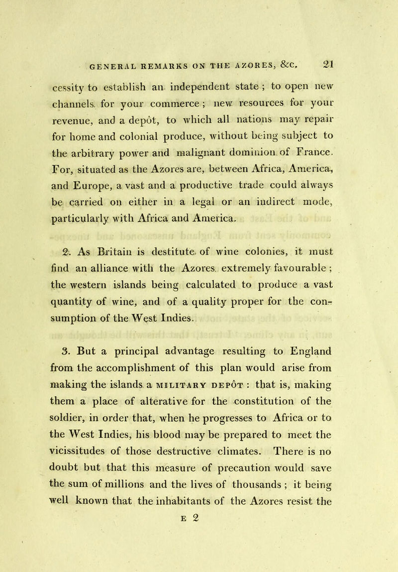 cessity to establish an independent state ; to open new channels, for your commerce ; new resources for your revenue, and a depot, to which all nations may repair for home and colonial produce, without being subject to the arbitrary power and malignant dominion, of France. For, situated as the Azores are, between Africa, America, and Europe, a vast and a productive trade could always be carried on either in a legal or an indirect mode, particularly with Africa and America, 2. As Britain is destitute, of wine colonies, it must find an alliance with the Azores, extremely favourable ; the western islands being calculated to produce a vast quantity of wine, and of a quality proper for the conr sumption of the West Indies. 3. But a principal advantage resulting to England from the accomplishment of this plan would arise from making the islands a military depot : that is, making them a place of alterative for the constitution of the soldier, in order that, when he progresses to Africa or to the West Indies, his blood may be prepared to meet the vicissitudes of those destructive climates. There is no doubt but that this measure of precaution would save the sum of millions and the lives of thousands ; it being well known that the inhabitants of the Azores resist the