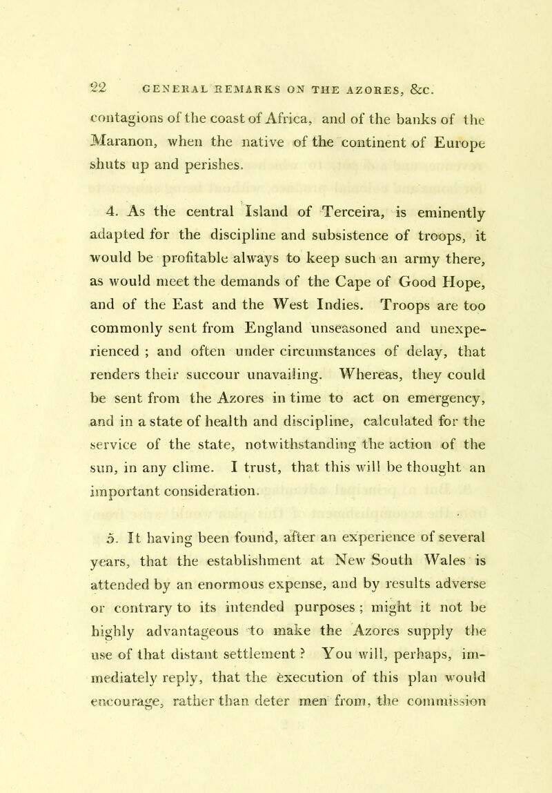 contagions of the coast of Africa, and of the banks of the Maranon, when the native of the continent of Europe shuts up and perishes. 4. As the central Island of Terceira, is eminently adapted for the discipline and subsistence of troops, it would be profitable always to keep such an army there, as would meet the demands of the Cape of Good Hope, and of the East and the West Indies. Troops are too commonly sent from England unseasoned and unexpe- rienced ; and often under circumstances of delay, that renders their succour unavailing. Whereas, they could be sent from the Azores in time to act on emergency, and in a state of health and discipline, calculated for the service of the state, notwithstanding the action of the sun, in any clime. I trust, that this will be thought an important consideration. 5. It having been found, after an experience of several years, that the establishment at New South Wales is attended by an enormous expense, and by results adverse or contrary to its intended purposes ; might it not be highly advantageous to make the Azores supply the use of that distant settlement ? You will, perhaps, im- mediately reply, that the execution of this plan would encourage, rather than deter men from, the commission