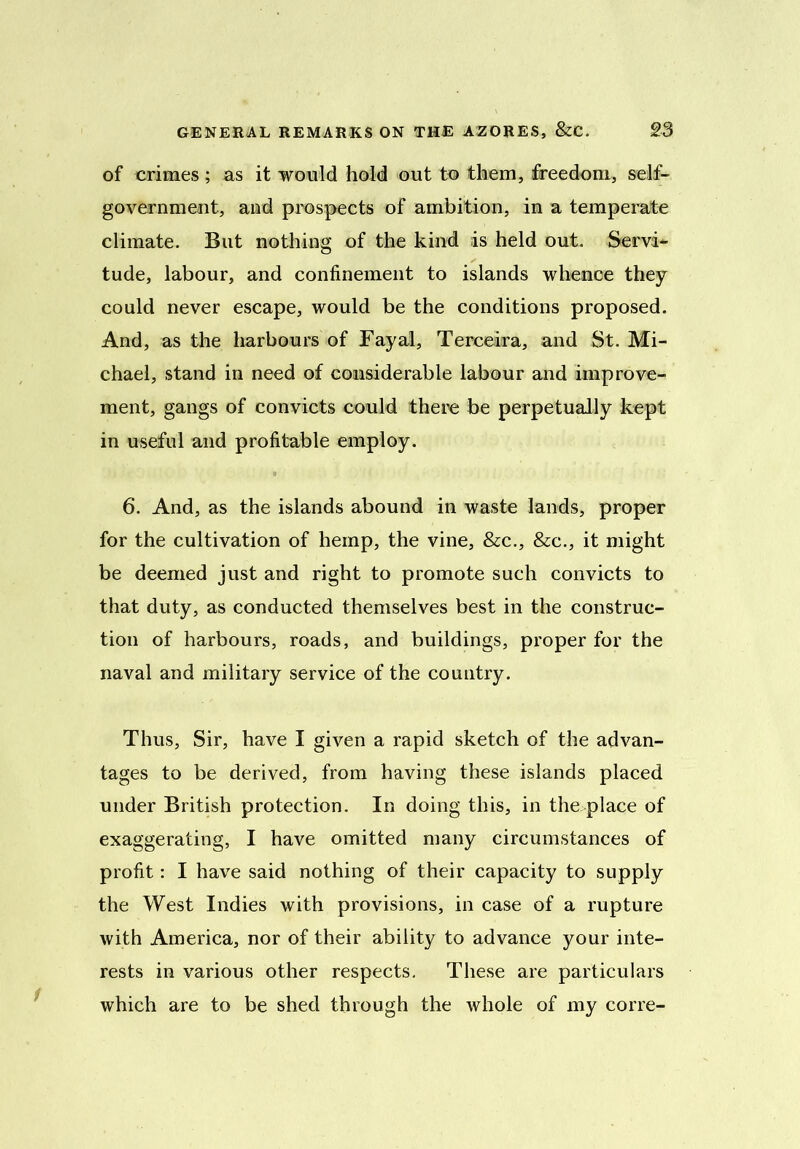 of crimes; as it would hold out to them, freedom, self- government, and prospects of ambition, in a temperate climate. But nothing of the kind as held out. Servi- tude, labour, and confinement to islands whence they could never escape, would be the conditions proposed. And, as the harbours of Fayal, Terceira, and St. Mi- chael, stand in need of considerable labour and improve- ment, gangs of convicts could there be perpetually kept in useful and profitable employ. 6. And, as the islands abound in waste lands, proper for the cultivation of hemp, the vine, &c., &c., it might be deemed just and right to promote such convicts to that duty, as conducted themselves best in the construc- tion of harbours, roads, and buildings, proper for the naval and military service of the country. Thus, Sir, have I given a rapid sketch of the advan- tages to be derived, from having these islands placed under British protection. In doing this, in the place of exaggerating, I have omitted many circumstances of profit: I have said nothing of their capacity to supply the West Indies with provisions, in case of a rupture with America, nor of their ability to advance your inte- rests in various other respects. These are particulars which are to be shed through the whole of my corre- 1