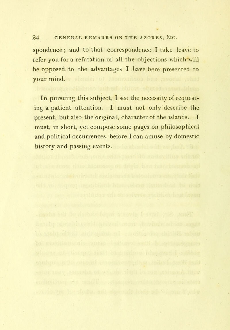 spondence ; and to that correspondence I take leave to refer you for a refutation of all the objections which will be opposed to the advantages I have here presented to your mind. In pursuing this subject, I see the necessity of request- ing a patient attention. I must not only describe the present, but also the original, character of the islands. I must, in short, yet compose some pages on philosophical and political occurrences, before I can amuse by domestic history and passing events.