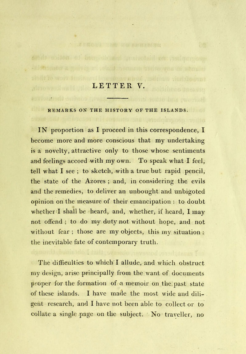 LETTER V. REMARKS ON THE HISTORY OF THE ISLANDS. IN proportion as I proceed in this correspondence, I become more and more conscious that my undertaking is a novelty, attractive only to those whose sentiments and feelings accord with my own. To speak what I feel, tell what I see ; to sketch, with a true but rapid pencil, the state of the Azores ; and, in considering the evils and the remedies, to deliver an unbought and unbigoted opinion on the measure of their emancipation : to doubt whether I shall be heard, and, whether, if heard, I may not offend; to do my duty not without hope, and not without fear ; those are my objects, this my situation : the inevitable fate of contemporary truth. The difficulties to which I allude, and which obstruct my design, arise principally from the want of documents proper for the formation of a memoir on the: past state of these islands. I have made the most wide and dili- gent research, and I have not been able to collect or to collate a single page on the subject. No traveller, no