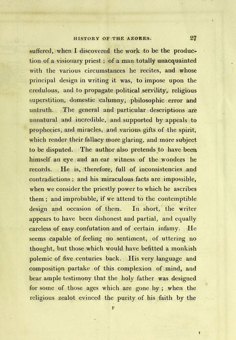 suffered, when I discovered the work to be the produc- tion of a visionary priest; of a man totally unacquainted with the various circumstances he recites, and whose principal design in writing it was, to impose upon the credulous, and to propagate political servility, religious superstition, domestic calumny, philosophic error and untruth. The general and particular descriptions are unnatural and incredible, and supported by appeals to prophecies, and miracles, and various gifts of the spirit, which render their fallacy more glaring, and more subject to be disputed. The author also pretends to have been himself an eye and an ear witness of the wonders he records. He is, therefore, full of inconsistencies and contradictions ; and his miraculous facts are impossible, when we consider the priestly power to which he ascribes them ; and improbable, if we attend to the contemptible design and occasion of them. In short, the writer appears to have been dishonest and partial, and equally careless of easy confutation and of certain infamy. He seems capable of feeling no sentiment, of uttering no thought, but those which would have befitted a monkish polemic of five centuries back. His very language and composition partake of this complexion of mind, and bear ample testimony that the holy father was designed for some of those ages which are gone by ; when the religious zealot evinced the purity of his faith by the F I