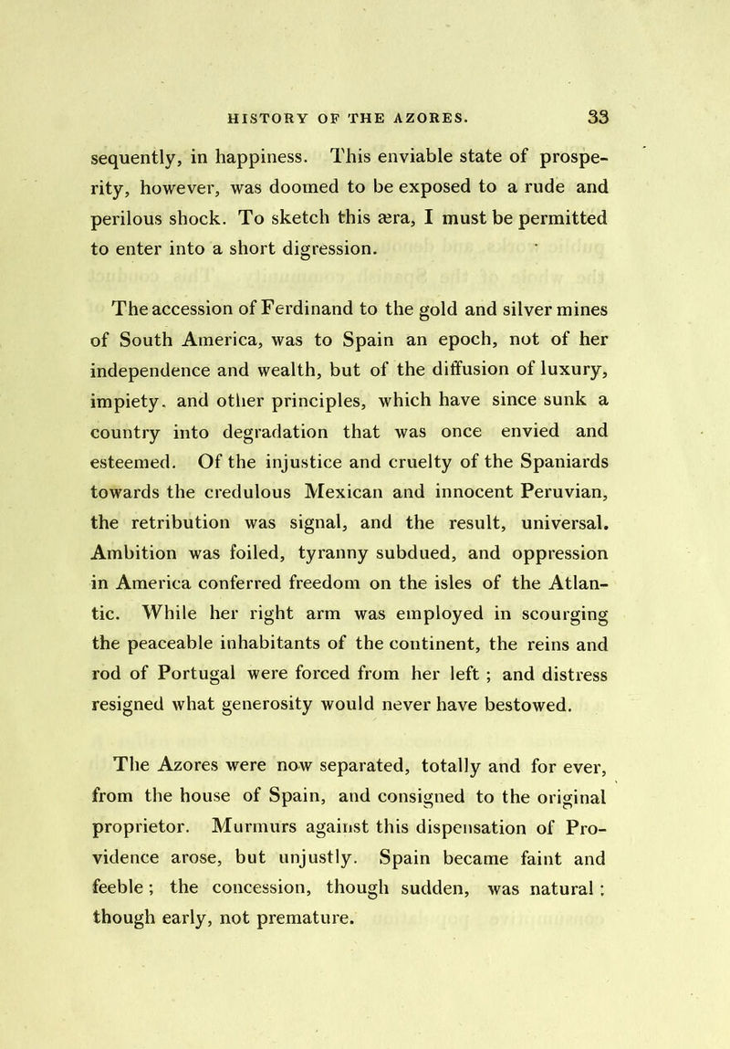 sequently, in happiness. This enviable state of prospe- rity, however, was doomed to be exposed to a rude and perilous shock. To sketch this a?ra, I must be permitted to enter into a short digression. The accession of Ferdinand to the gold and silver mines of South America, was to Spain an epoch, not of her independence and wealth, but of the diffusion of luxury, impiety, and other principles, which have since sunk a country into degradation that was once envied and esteemed. Of the injustice and cruelty of the Spaniards towards the credulous Mexican and innocent Peruvian, the retribution was signal, and the result, universal. Ambition was foiled, tyranny subdued, and oppression in America conferred freedom on the isles of the Atlan- tic. While her right arm was employed in scourging the peaceable inhabitants of the continent, the reins and rod of Portugal were forced from her left ; and distress resigned what generosity would never have bestowed. The Azores were now separated, totally and for ever, from the house of Spain, and consigned to the original proprietor. Murmurs against this dispensation of Pro- vidence arose, but unjustly. Spain became faint and feeble; the concession, though sudden, was natural ; though early, not premature.