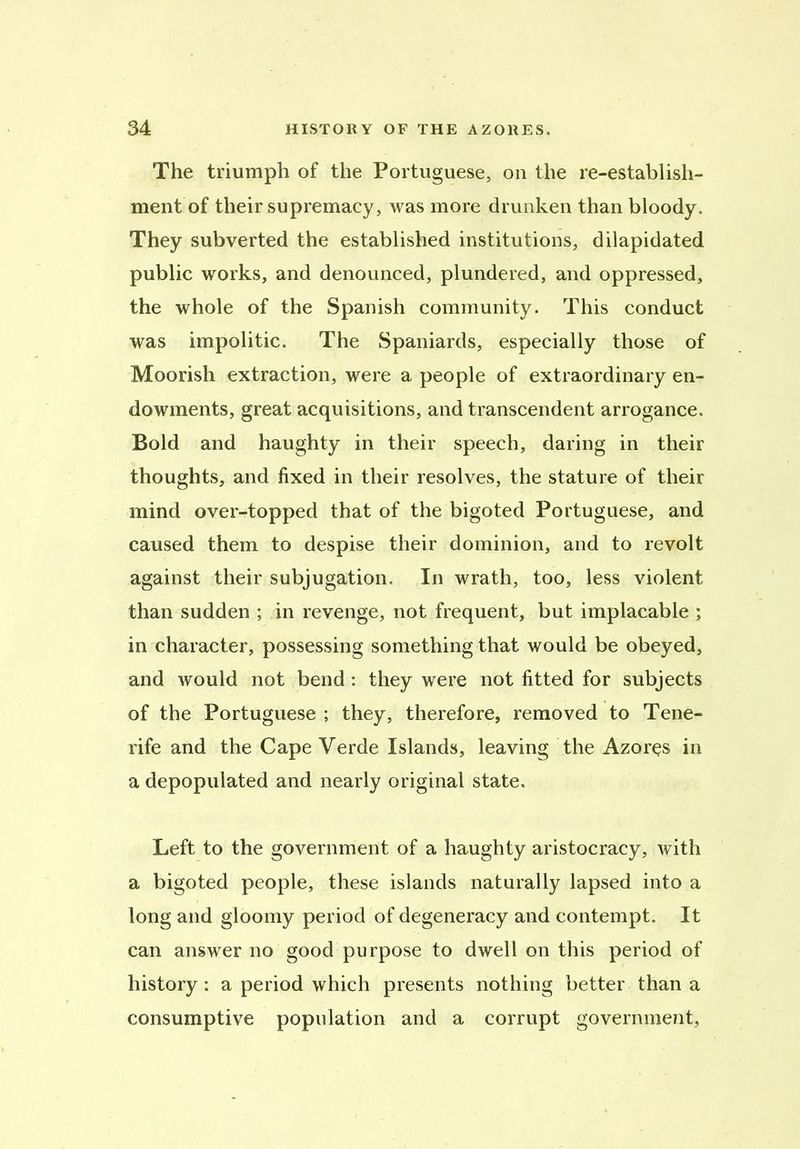 The triumph of the Portuguese, on the re-establish- ment of their supremacy, was more drunken than bloody. They subverted the established institutions, dilapidated public works, and denounced, plundered, and oppressed, the whole of the Spanish community. This conduct was impolitic. The Spaniards, especially those of Moorish extraction, were a people of extraordinary en- dowments, great acquisitions, and transcendent arrogance. Bold and haughty in their speech, daring in their thoughts, and fixed in their resolves, the stature of their mind over-topped that of the bigoted Portuguese, and caused them to despise their dominion, and to revolt against their subjugation. In wrath, too, less violent than sudden ; in revenge, not frequent, but implacable ; in character, possessing something that would be obeyed, and would not bend: they were not fitted for subjects of the Portuguese ; they, therefore, removed to Tene- rife and the Cape Verde Islands, leaving the Azores in a depopulated and nearly original state. Left to the government of a haughty aristocracy, with a bigoted people, these islands naturally lapsed into a long and gloomy period of degeneracy and contempt. It can answer no good purpose to dwell on this period of history: a period which presents nothing better than a consumptive population and a corrupt government,