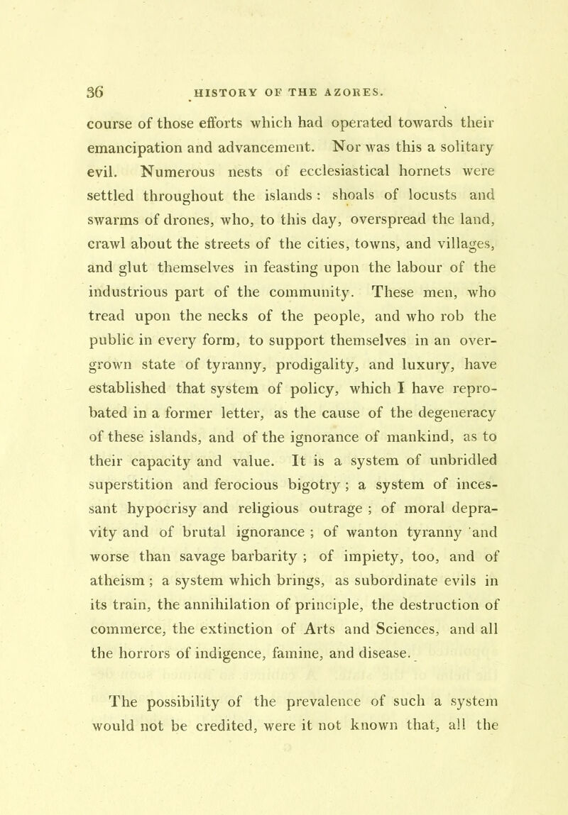 course of those efforts which had operated towards their emancipation and advancement. Nor was this a solitary evil. Numerous nests of ecclesiastical hornets were settled throughout the islands : shoals of locusts and swarms of drones, who, to this day, overspread the land, crawl about the streets of the cities, towns, and villages, and glut themselves in feasting upon the labour of the industrious part of the community. These men, who tread upon the necks of the people, and who rob the public in every form, to support themselves in an over- grown state of tyranny, prodigality, and luxury, have established that system of policy, which I have repro- bated in a former letter, as the cause of the degeneracy of these islands, and of the ignorance of mankind, as to their capacity and value. It is a system of unbridled superstition and ferocious bigotry ; a system of inces- sant hypocrisy and religious outrage ; of moral depra- vity and of brutal ignorance ; of wanton tyranny and worse than savage barbarity ; of impiety, too, and of atheism ; a system which brings, as subordinate evils in its train, the annihilation of principle, the destruction of commerce, the extinction of Arts and Sciences, and all the horrors of indigence, famine, and disease. The possibility of the prevalence of such a system would not be credited, were it not known that, all the