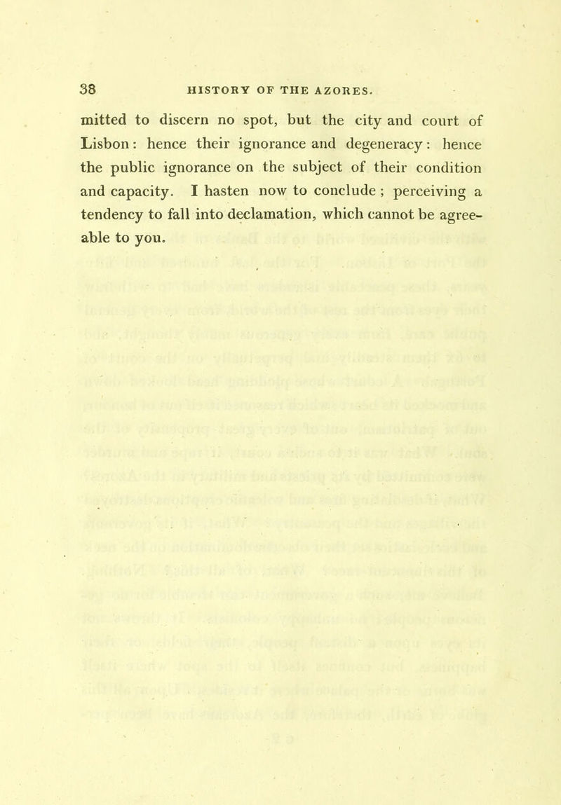 mitted to discern no spot, but the city and court of Lisbon: hence their ignorance and degeneracy: hence the public ignorance on the subject of their condition and capacity. I hasten now to conclude ; perceiving a tendency to fall into declamation, which cannot be agree- able to you.