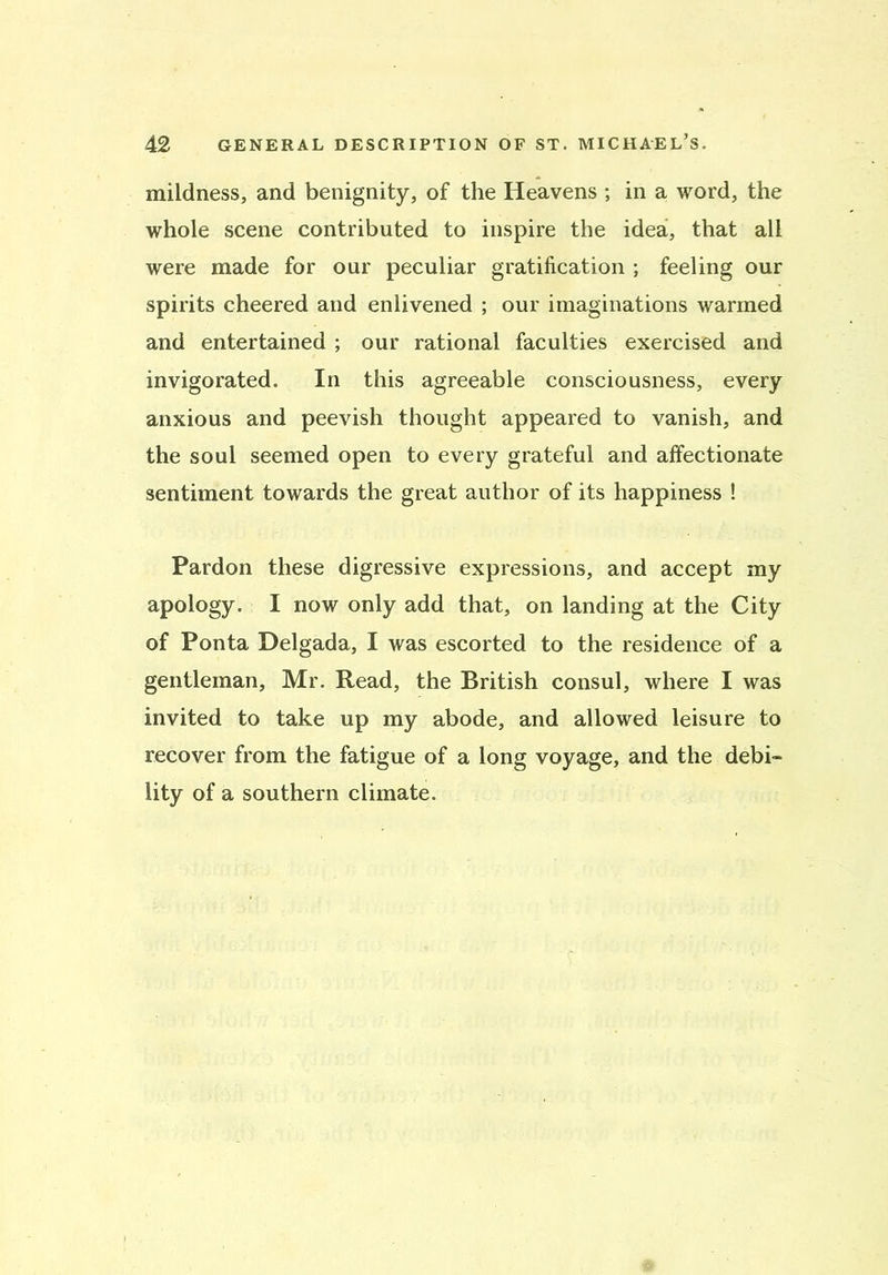 mildness, and benignity, of the Heavens ; in a word, the whole scene contributed to inspire the idea, that all were made for our peculiar gratification ; feeling our spirits cheered and enlivened ; our imaginations warmed and entertained ; our rational faculties exercised and invigorated. In this agreeable consciousness, every anxious and peevish thought appeared to vanish, and the soul seemed open to every grateful and affectionate sentiment towards the great author of its happiness ! Pardon these digressive expressions, and accept my apology. I now only add that, on landing at the City of Ponta Delgada, I was escorted to the residence of a gentleman, Mr. Read, the British consul, where I was invited to take up my abode, and allowed leisure to recover from the fatigue of a long voyage, and the debi- lity of a southern climate.