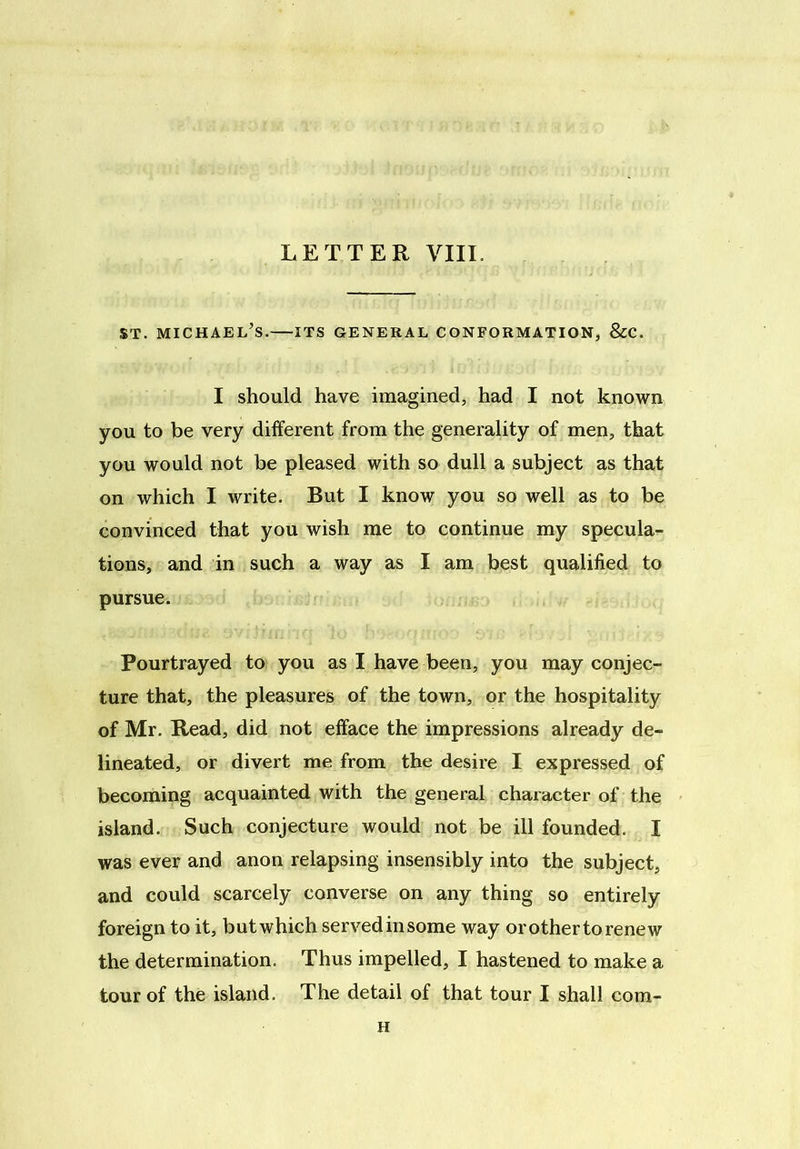 st. Michael’s.—its general conformation, &c. I should have imagined, had I not known you to be very different from the generality of men, that you would not be pleased with so dull a subject as that on which I write. But I know you so well as to be convinced that you wish me to continue my specula- tions, and in such a way as I am best qualified to pursue. Pourtrayed to you as I have been, you may conjec- ture that, the pleasures of the town, or the hospitality of Mr. Read, did not efface the impressions already de- lineated, or divert me from the desire I expressed of becoming acquainted with the general character of the island. Such conjecture would not be ill founded. I was ever and anon relapsing insensibly into the subject, and could scarcely converse on any thing so entirely foreign to it, butwhich servedinsome way or other to renew the determination. Thus impelled, I hastened to make a tour of the island. The detail of that tour I shall com- H