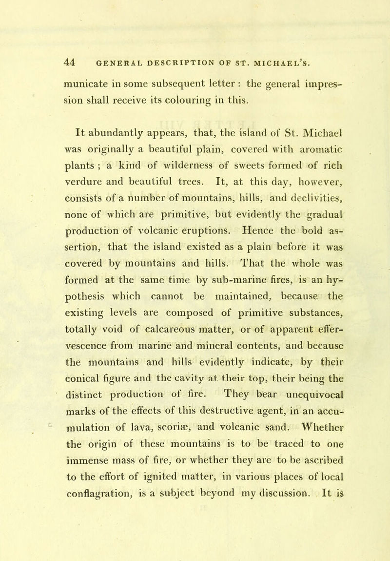 raunicate in some subsequent letter : the general impres- sion shall receive its colouring in this. It abundantly appears, that, the island of St. Michael was originally a beautiful plain, covered with aromatic plants ; a kind of wilderness of sweets formed of rich verdure and beautiful trees. It, at this day, however, consists of a number of mountains, hills, and declivities, none of which are primitive, but evidently the gradual production of volcanic eruptions. Hence the bold as- sertion, that the island existed as a plain before it was covered by mountains and hills. That the whole was formed at the same time by sub-marine fires, is an hy- pothesis which cannot be maintained, because the existing levels are composed of primitive substances, totally void of calcareous matter, or of apparent effer- vescence from marine and mineral contents, and because the mountains and hills evidently indicate, by their conical figure and the cavity at their top, their being the distinct production of fire. They bear unequivocal marks of the effects of this destructive agent, in an accu- mulation of lava, scoriae, and volcanic sand. Whether the origin of these mountains is to be traced to one immense mass of fire, or whether they are to be ascribed to the effort of ignited matter, in various places of local conflagration, is a subject beyond my discussion. It is