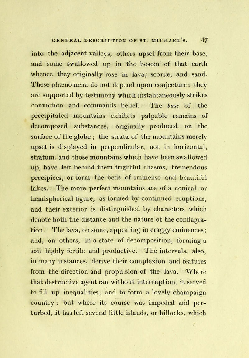 into the adjacent valleys, others upset from their base, and some swallowed up in the bosom of that earth whence they originally rose in lava, scoriae, and sand. These phenomena do not depend upon conjecture; they are supported by testimony which instantaneously strikes conviction and commands belief. The base of the precipitated mountains exhibits palpable remains of decomposed substances, originally produced on the surface of the globe ; the strata of the mountains merely upset is displayed in perpendicular, not in horizontal, stratum, and those mountains which have been swrallowed up, have left behind them frightful chasms, tremendous precipices, or form the beds of immense and beautiful lakes. The more perfect mountains are of a conical or hemispherical figure, as formed by continued eruptions, and their exterior is distinguished by characters which denote both the distance and the nature of the conflagra- tion. The lava, on some, appearing in craggy eminences; and, on others, in a state of decomposition, forming a soil highly fertile and productive. The intervals, also, in many instances, derive their complexion and features from the direction and propulsion of the lava. Where that destructive agent ran without interruption, it served to fill up inequalities, and to form a lovely champaign country ; but where its course was impeded arid per- turbed, it has left several little islands, or hillocks, which