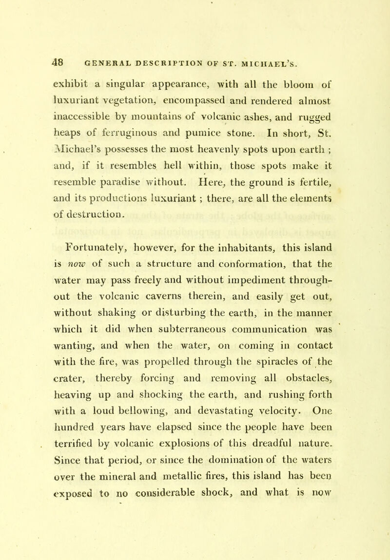 exhibit a singular appearance, with all the bloom of luxuriant vegetation, encompassed and rendered almost inaccessible by mountains of volcanic ashes, and rugged heaps of ferruginous and pumice stone. In short, St. Michael’s possesses the most heavenly spots upon earth ; and, if it resembles hell within, those spots make it resemble paradise without. Here, the ground is fertile, and its productions luxuriant; there, are all the elements of destruction. Fortunately, however, for the inhabitants, this island is now of such a structure and conformation, that the water may pass freely and without impediment through- out the volcanic caverns therein, and easily get out, without shaking or disturbing the earth, in the manner which it did when subterraneous communication was wanting, and when the water, on coming in contact with the fire, was propelled through the spiracles of the crater, thereby forcing and removing all obstacles, heaving up and shocking the earth, and rushing forth with a loud bellowing, and devastating velocity. One hundred years have elapsed since the people have been terrified by volcanic explosions of this dreadful nature. Since that period, or since the domination of the waters over the mineral and metallic fires, this island has been exposed to no considerable shock, and what is now