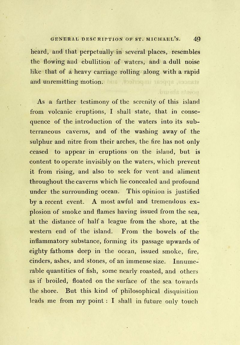 heard, and that perpetually in several places, resembles the flowing and ebullition of waters, and a dull noise like that of a heavy carriage rolling along with a rapid and unremitting motion. As a farther testimony of the serenity of this island from volcanic eruptions, I shall state, that in conse- quence of the introduction of the waters into its sub- terraneous caverns, and of the washing away of the sulphur and nitre from their arches, the fire has not only ceased to appear in eruptions on the island, but is content to operate invisibly on the waters, which prevent it from rising, and also to seek for vent and aliment throughout the caverns which lie concealed and profound under the surrounding ocean. This opinion is justified by a recent event. A most awful and tremendous ex- plosion of smoke and flames having issued from the sea, at the distance of half a league from the shore, at the western end of the island. From the bowels of the inflammatory substance, forming its passage upwards of eighty fathoms deep in the ocean, issued smoke, fire, cinders, ashes, and stones, of an immense size. Innume- rable quantities of fish, some nearly roasted, and others as if broiled, floated on the surface of the sea towards the shore. But this kind of philosophical disquisition leads me from my point : I shall in future only touch