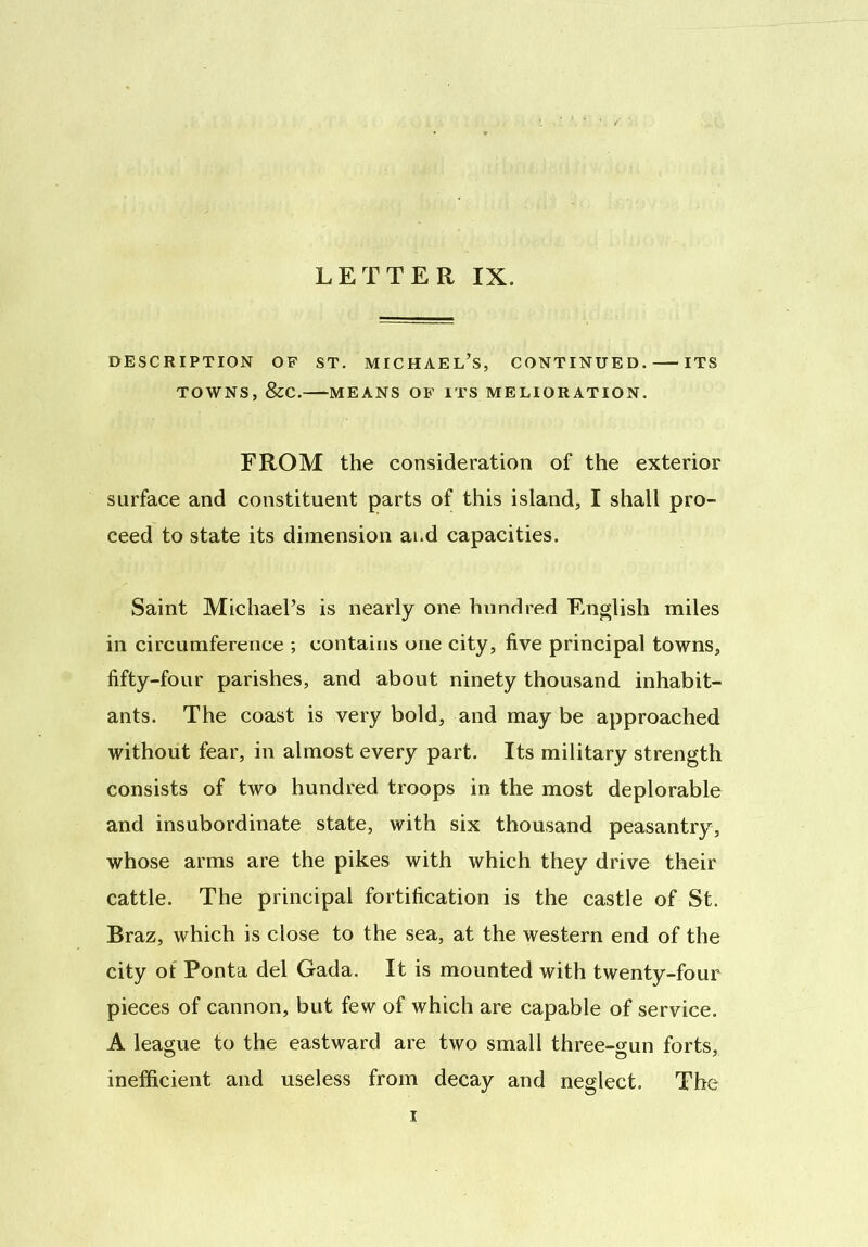 LETTER IX. DESCRIPTION OF ST. MICHAEL’S, CONTINUED. ITS TOWNS, &C. MEANS OF ITS MELIORATION. FROM the consideration of the exterior surface and constituent parts of this island, I shall pro- ceed to state its dimension ai.d capacities. Saint Michael’s is nearly one hundred English miles in circumference ; contains one city, live principal towns, fifty-four parishes, and about ninety thousand inhabit- ants. The coast is very bold, and may be approached without fear, in almost every part. Its military strength consists of two hundred troops in the most deplorable and insubordinate state, with six thousand peasantry, whose arms are the pikes with which they drive their cattle. The principal fortification is the castle of St. Braz, which is close to the sea, at the western end of the city of Ponta del Gada. It is mounted with twenty-four pieces of cannon, but few of which are capable of service. A league to the eastward are two small three-gun forts, inefficient and useless from decay and neglect. The