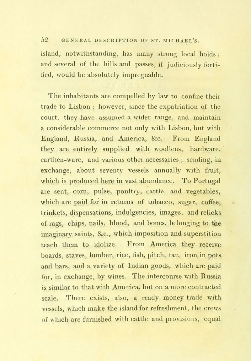 island, notwithstanding, has many strong local holds ; and several of the hills and passes, if judiciously forti- fied, would be absolutely impregnable. The inhabitants are compelled by law to confine then- trade to Lisbon ; however, since the expatriation of the court, they have assumed a wider range, and maintain a considerable commerce not only with Lisbon, but with England, Russia, and America, &c. From England they are entirely supplied with woollens, hardware, earthen-ware, and various other necessaries ; sending, in exchange, about seventy vessels annually with fruit, which is produced here in vast abundance. To Portugal are sent, corn, pulse, poultry, cattle, and vegetables, which are paid for in returns of tobacco, sugar, coffee, trinkets, dispensations, indulgences, images, and relicks of rags, chips, nails, blood, and bones, belonging to the imaginary saints, &c., which imposition and superstition teach them to idolize. From America they receive boards, staves, lumber, rice, fish, pitch, tar, iron in pots and bars, and a variety of Indian goods, which are paid for, in exchange, by wines. The intercourse with Russia is similar to that with America, but on a more contracted scale. There exists, also, a ready money trade with vessels, which make the island for refreshment, the crews of which are furnished with cattle and provisions, equal