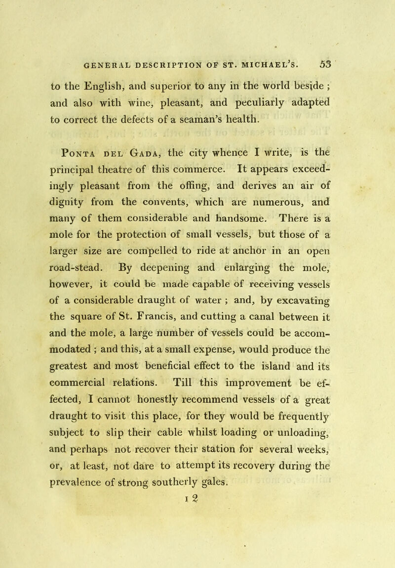 to the English, and superior to any in the world beside ; and also with wine, pleasant, and peculiarly adapted to correct the defects of a seaman’s health. Pont a del Gad a, the city whence I write, is the principal theatre of this commerce. It appears exceed- ingly pleasant from the offing, and derives an air of dignity from the convents, which are numerous, and many of them considerable and handsome. There is a mole for the protection of small vessels, but those of a larger size are compelled to ride at anchor in an open road-stead. By deepening and enlarging the mole, however, it could be made capable of receiving vessels of a considerable draught of water ; and, by excavating the square of St. Francis, and cutting a canal between it and the mole, a large number of vessels could be accom- modated ; and this, at a small expense, would produce the greatest and most beneficial effect to the island and its commercial relations. Till this improvement be ef- fected, I cannot honestly recommend vessels of a great draught to visit this place, for they would be frequently subject to slip their cable whilst loading or unloading, and perhaps not recover their station for several weeks, or, at least, not dare to attempt its recovery during the prevalence of strong southerly gales. i 2