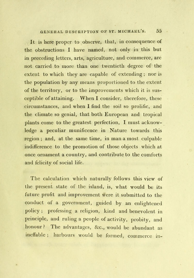 It is here proper to observe, that, in consequence of the obstructions I have named, not only in this but in preceding letters, arts, agriculture, and commerce, are not carried to more than one twentieth degree of the extent to which they are capable of extending ; nor is the population by any means proportioned to the extent of the territory, or to the improvements which it is sus- ceptible of attaining. When I consider, therefore, these circumstances, and when I find the soil so prolific, and the climate so genial, that both European and tropical plants come to the greatest perfection, I must acknow- ledge a peculiar munificence in Nature towards this region ; and, at the same time, in man a most culpable indifference to the promotion of those objects which at once ornament a country, and contribute to the comforts and felicity of social life. The calculation which naturally follows this view of the present state of the island, is, what would be its future profit and improvement were it submitted to the conduct of a government, guided by an enlightened policy ; professing a religion, kind and benevolent in principle, and ruling a people of activity, probity, and honour ? 1 he advantages, &c., would be abundant as ineffable ; harbours would be formed, commerce in-