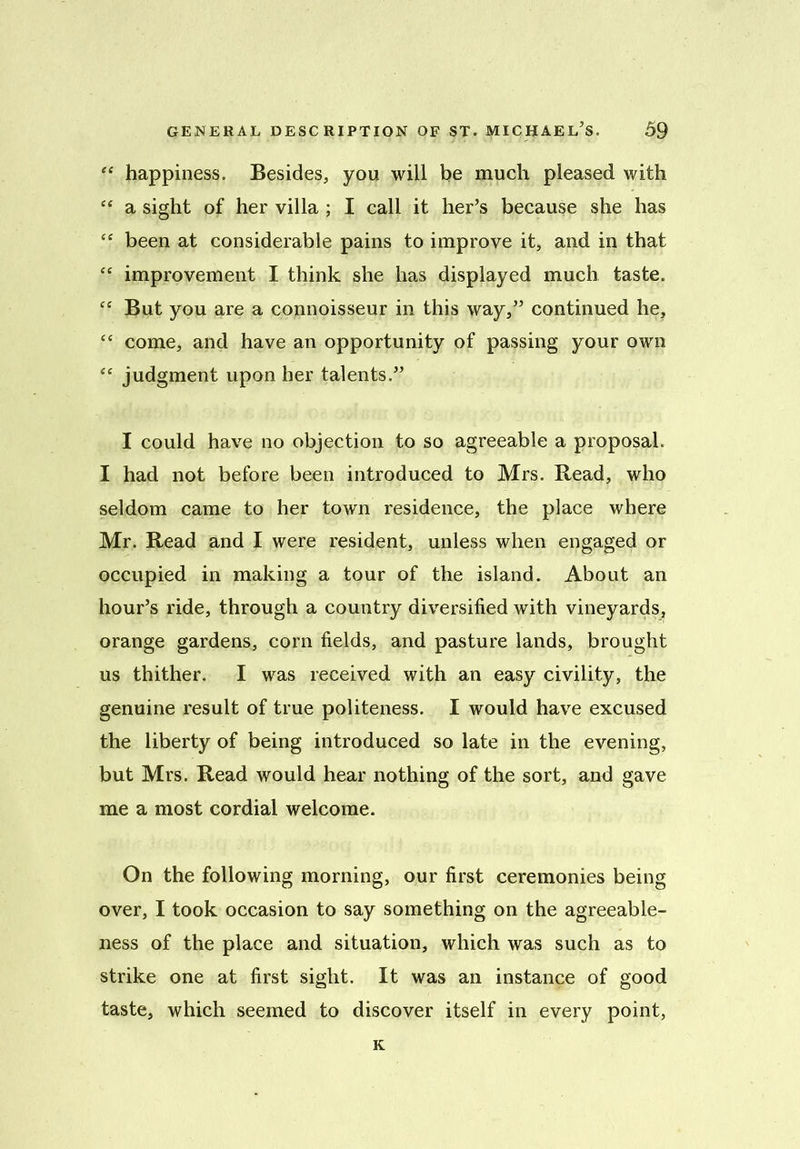 “ happiness. Besides, you will be much pleased with “ a sight of her villa ; I call it her’s because she has “ been at considerable pains to improve it, and in that “ improvement I think she has displayed much taste. C£ But you are a connoisseur in this way,” continued he, “ come, and have an opportunity of passing your own <e judgment upon her talents.” I could have no objection to so agreeable a proposal. I had not before been introduced to Mrs. Read, who seldom came to her town residence, the place where Mr. Read and I were resident, unless when engaged or occupied in making a tour of the island. About an hour’s ride, through a country diversified with vineyards, orange gardens, corn fields, and pasture lands, brought us thither. I was received with an easy civility, the genuine result of true politeness. I would have excused the liberty of being introduced so late in the evening, but Mrs. Read would hear nothing of the sort, and gave me a most cordial welcome. On the following morning, our first ceremonies being over, I took occasion to say something on the agreeable- ness of the place and situation, which was such as to strike one at first sight. It was an instance of good taste, which seemed to discover itself in every point, K