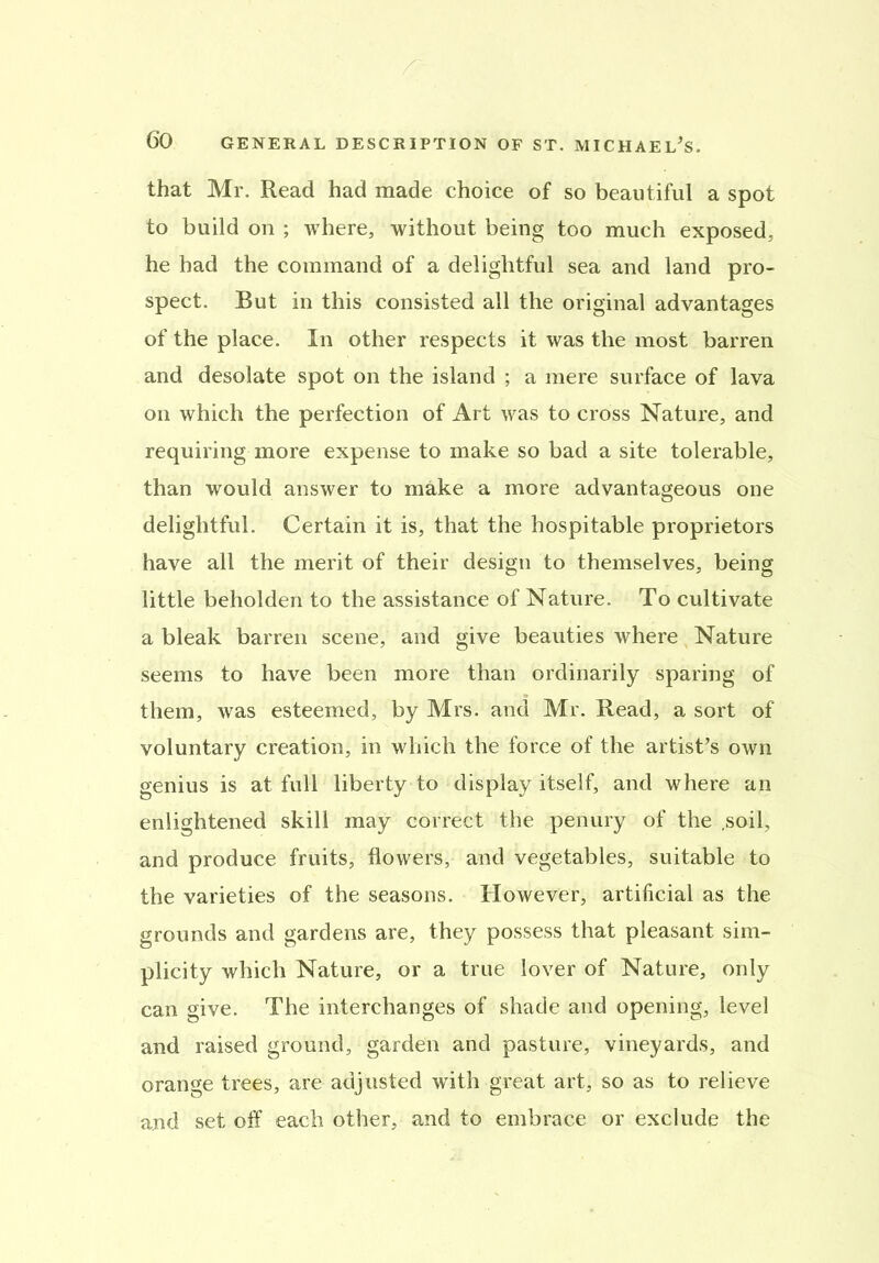 that Mr. Read had made choice of so beautiful a spot to build on ; where, without being too much exposed, he had the command of a delightful sea and land pro- spect. But in this consisted all the original advantages of the place. In other respects it was the most barren and desolate spot on the island ; a mere surface of lava on which the perfection of Art was to cross Nature, and requiring more expense to make so bad a site tolerable, than would answer to make a more advantageous one delightful. Certain it is, that the hospitable proprietors have all the merit of their design to themselves, being little beholden to the assistance of Nature. To cultivate a bleak barren scene, and give beauties where Nature seems to have been more than ordinarily sparing of them, was esteemed, by Mrs. and Mr. Read, a sort of voluntary creation, in which the force of the artist's own genius is at full liberty to display itself, and where an enlightened skill may correct the penury of the .soil, and produce fruits, flowers, and vegetables, suitable to the varieties of the seasons. However, artificial as the grounds and gardens are, they possess that pleasant sim- plicity which Nature, or a true lover of Nature, only can give. The interchanges of shade and opening, level and raised ground, garden and pasture, vineyards, and orange trees, are adjusted with great art, so as to relieve and set off each other, and to embrace or exclude the