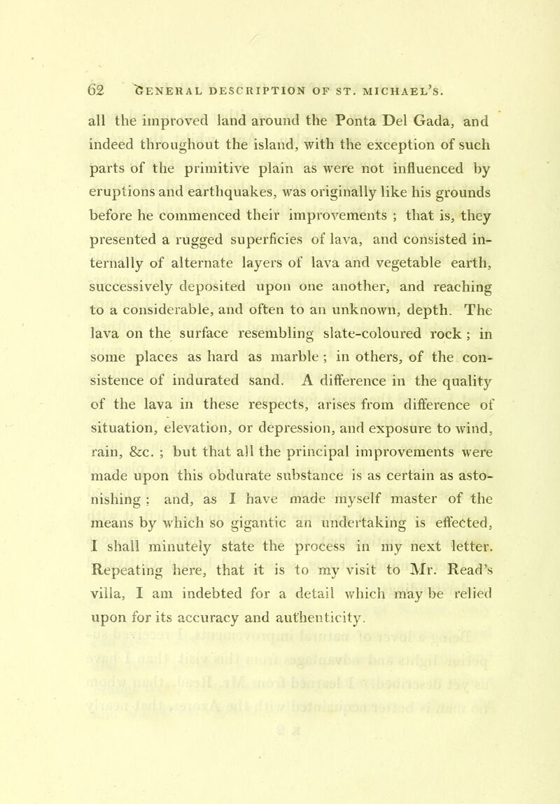 all the improved land around the Ponta Del Gada, and indeed throughout the island, with the exception of such parts of the primitive plain as were not influenced by eruptions and earthquakes, was originally like his grounds before he commenced their improvements ; that is, they presented a rugged superficies of lava, and consisted in- ternally of alternate layers of lava and vegetable earth, successively deposited upon one another, and reaching to a considerable, and often to an unknown, depth. The lava on the surface resembling slate-coloured rock ; in some places as hard as marble; in others, of the con- sistence of indurated sand. A difference in the quality of the lava in these respects, arises from difference of situation, elevation, or depression, and exposure to wind, rain, &c. ; but that all the principal improvements were made upon this obdurate substance is as certain as asto- nishing ; and, as I have made myself master of the means by which so gigantic an undertaking is effected, I shall minutely state the process in my next letter. Repeating here, that it is to my visit to Mr. Read’s villa, I am indebted for a detail which may be relied upon for its accuracy and authenticity.