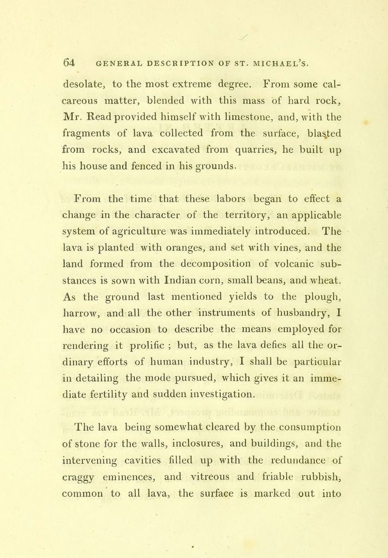 desolate, to the most extreme degree. From some cal- careous matter, blended with this mass of hard rock, Mr. Read provided himself with limestone, and, with the fragments of lava collected from the surface, blasted from rocks, and excavated from quarries, he built up his house and fenced in his grounds. From the time that these labors began to effect a change in the character of the territory, an applicable system of agriculture was immediately introduced. The lava is planted with oranges, and set with vines, and the land formed from the decomposition of volcanic sub- stances is sown with Indian corn, small beans, and wheat. As the ground last mentioned yields to the plough, harrow, and all the other instruments of husbandry, I have no occasion to describe the means employed for rendering it prolific ; but, as the lava defies all the or- dinary efforts of human industry, I shall be particular in detailing the mode pursued, which gives it an imme- diate fertility and sudden investigation. The lava being somewhat cleared by the consumption of stone for the walls, inclosures, and buildings, and the intervening cavities filled up with the redundance of craggy eminences, and vitreous and friable rubbish, common to all lava, the surface is marked out into