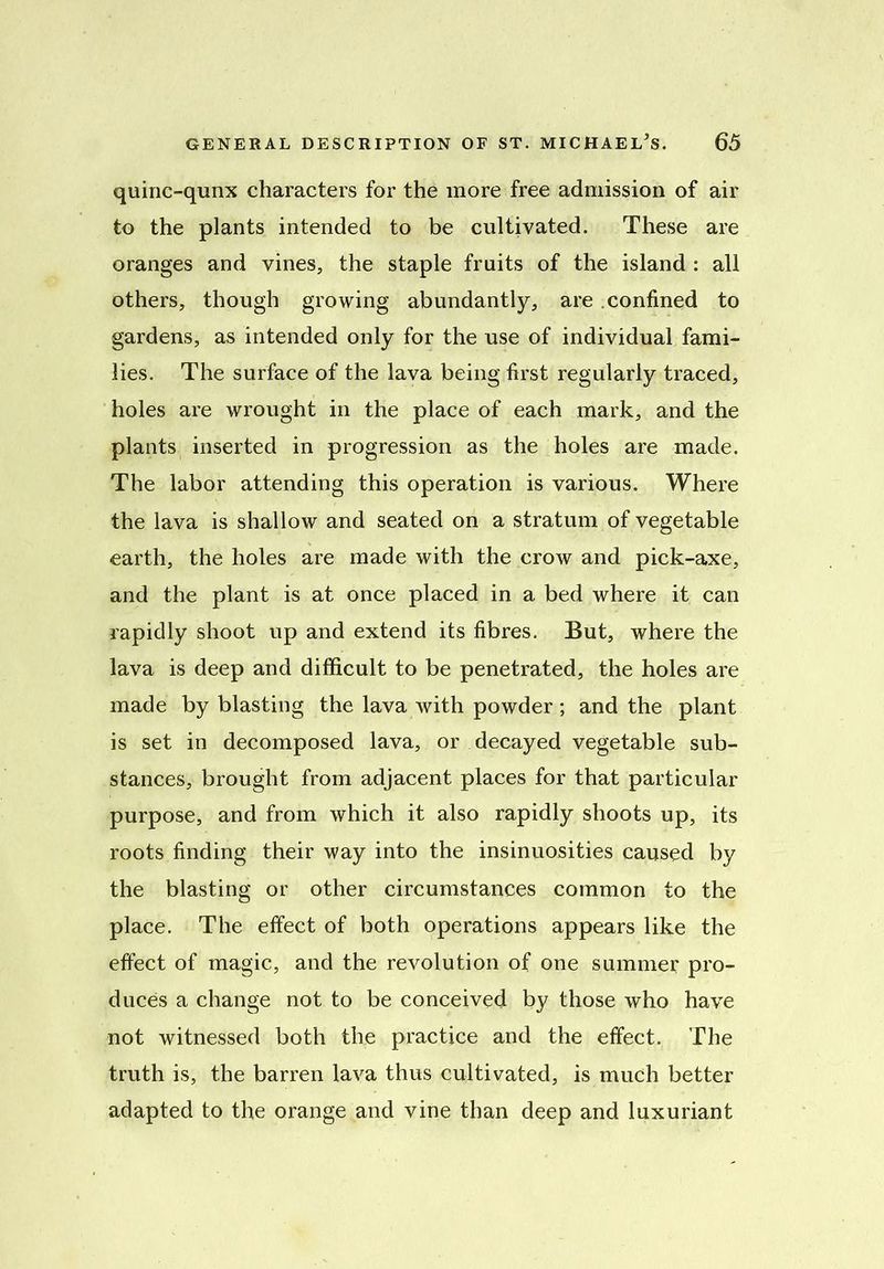quinc-qunx characters for the more free admission of air to the plants intended to be cultivated. These are oranges and vines, the staple fruits of the island : all others, though growing abundantly, are confined to gardens, as intended only for the use of individual fami- lies. The surface of the lava being first regularly traced, holes are wrought in the place of each mark, and the plants inserted in progression as the holes are made. The labor attending this operation is various. Where the lava is shallow and seated on a stratum of vegetable earth, the holes are made with the crow and pick-axe, and the plant is at once placed in a bed where it can rapidly shoot up and extend its fibres. But, where the lava is deep and difficult to be penetrated, the holes are made by blasting the lava with powder ; and the plant is set in decomposed lava, or decayed vegetable sub- stances, brought from adjacent places for that particular purpose, and from which it also rapidly shoots up, its roots finding their way into the insinuosities caused by the blasting or other circumstances common to the place. The effect of both operations appears like the effect of magic, and the revolution of one summer pro- duces a change not to be conceived by those who have not witnessed both the practice and the effect. The truth is, the barren lava thus cultivated, is much better adapted to the orange and vine than deep and luxuriant
