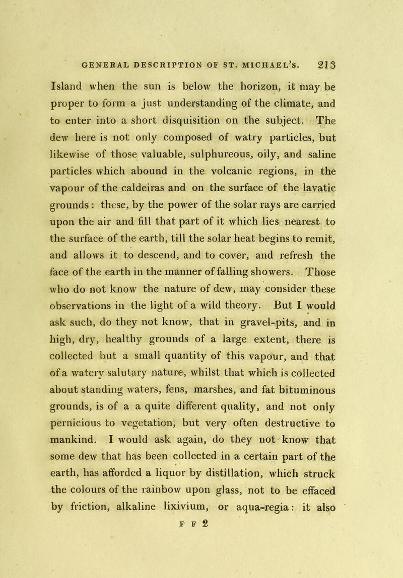 Island when the sun is below the horizon, it may be proper to form a just understanding of the climate, and to enter into a short disquisition on the subject. The dew here is not only composed of watry particles, but likewise of those valuable, sulphureous, oily, and saline particles which abound in the volcanic regions, in the vapour of the caldeiras and on the surface of the lavatic grounds : these, by the powrer of the solar rays are carried upon the air and fill that part of it which lies nearest to the surface of the earth, till the solar heat begins to remit, and allows it to descend, and to cover, and refresh the face of the earth in the manner of falling showrers. Those who do not know the nature of dew, may consider these observations in the light of a wild theory. But I would ask such, do they not know, that in gravel-pits, and in high, dry, healthy grounds of a large extent, there is collected but a small quantity of this vapour, and that of a watery salutary nature, whilst that which is collected about standing waters, fens, marshes, and fat bituminous grounds, is of a a quite different quality, and not only pernicious to vegetation, but very often destructive to mankind. I would ask again, do they not know that some dew that has been collected in a certain part of the earth, has afforded a liquor by distillation, which struck the colours of the rainbow upon glass, not to be effaced by friction, alkaline lixivium, or aqua-regia: it also f f 2