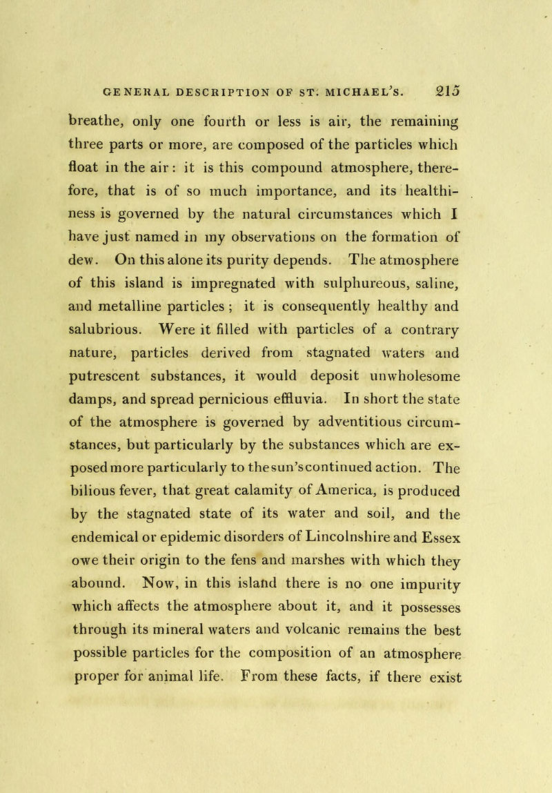 breathe, only one fourth or less is air, the remaining three parts or more, are composed of the particles which float in the air: it is this compound atmosphere, there- fore, that is of so much importance, and its healthi- ness is governed by the natural circumstances which I have just named in my observations on the formation of dew. On this alone its purity depends. The atmosphere of this island is impregnated with sulphureous, saline, and metalline particles ; it is consequently healthy and salubrious. Were it filled with particles of a contrary nature, particles derived from stagnated waters and putrescent substances, it would deposit unwholesome damps, and spread pernicious effluvia. In short the state of the atmosphere is governed by adventitious circum- stances, but particularly by the substances which are ex- posed more particularly to thesun’scontinued action. The bilious fever, that great calamity of America, is produced by the stagnated state of its water and soil, and the endemical or epidemic disorders of Lincolnshire and Essex owe their origin to the fens and marshes with which they abound. Now, in this island there is no one impurity which affects the atmosphere about it, and it possesses through its mineral waters and volcanic remains the best possible particles for the composition of an atmosphere proper for animal life. From these facts, if there exist