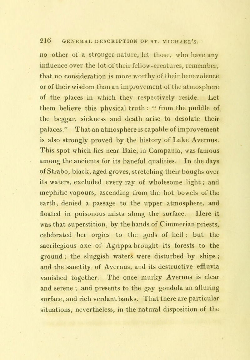 do other of a stronger nature, let those, who have any influence over the lot of their fellow-creatures, remember, that no consideration is more worthy of their benevolence or of their wisdom than an improvement of the atmosphere of the places in which they respectively reside. Let them believe this physical truth: “ from the puddle of the beggar, sickness and death arise to desolate their palaces.” That an atmosphere is capable of improvement is also strongly proved by the history of Lake Avernus. This spot which lies near Baie, in Campania, was famous among the ancients for its baneful qualities. In the days of Strabo, black, aged groves, stretching their boughs over its waters, excluded every ray of wholesome light; and mephitic vapours, ascending from the hot bowels of the earth, denied a passage to the upper atmosphere, and floated in poisonous mists along the surface. Here it was that superstition, by the hands of Cimmerian priests, celebrated her orgies to the gods of hell : but the sacrilegious axe of Agrippa brought its forests to the ground ; the sluggish waters were disturbed by ships; and the sanctity of Avernus, and its destructive effluvia vanished together. The once murky Avernus is clear and serene ; and presents to the gay gondola an alluring surface, and rich verdant banks. That there are particular situations, nevertheless, in the natural disposition of the