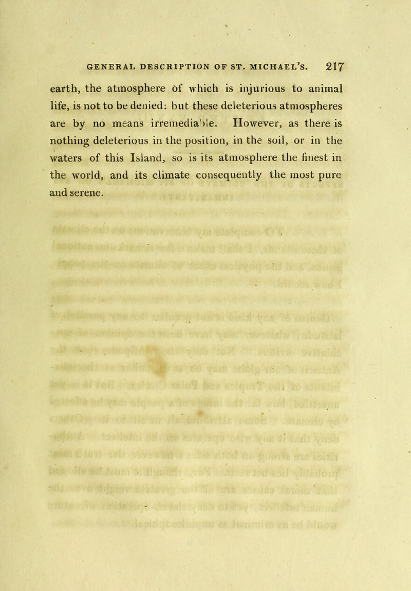 earth, the atmosphere of which is injurious to animal life, is not to be denied: but these deleterious atmospheres are by no means irremediable. However, as there is nothing deleterious in the position, in the soil, or in the waters of this Island, so is its atmosphere the finest in the world, and its climate consequently the most pure and serene.