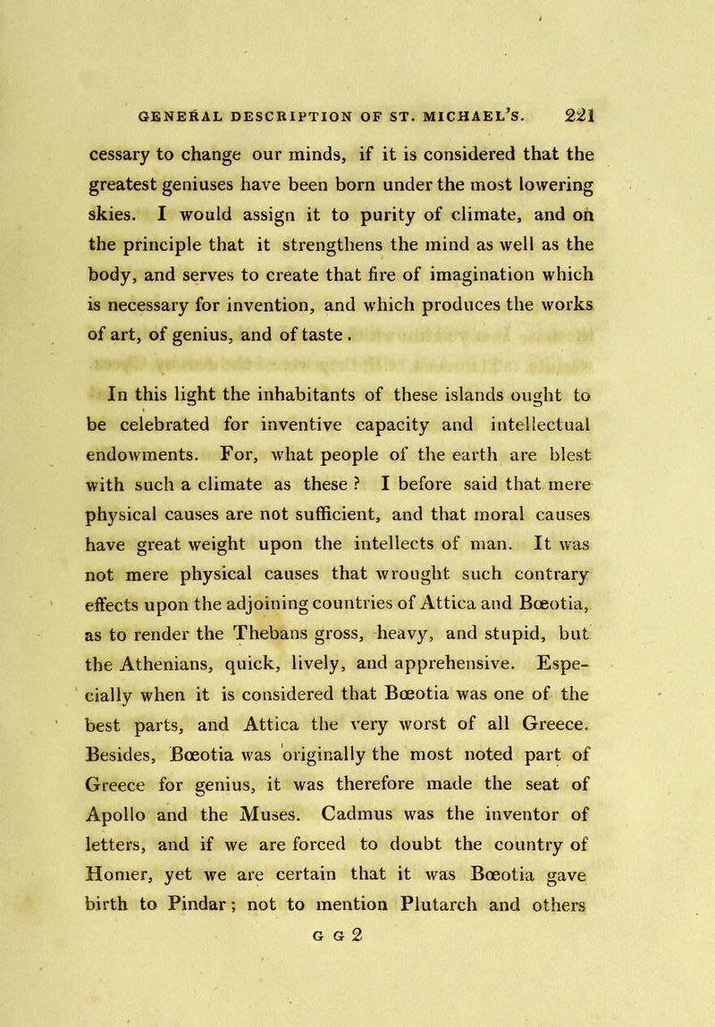 cessary to change our minds, if it is considered that the greatest geniuses have been born under the most lowering skies. I would assign it to purity of climate, and on the principle that it strengthens the mind as well as the body, and serves to create that fire of imagination which is necessary for invention, and which produces the works of art, of genius, and of taste . In this light the inhabitants of these islands ought to be celebrated for inventive capacity and intellectual endowments. For, what people of the earth are blest with such a climate as these ? I before said that mere physical causes are not sufficient, and that moral causes have great weight upon the intellects of man. It was not mere physical causes that wrought such contrary effects upon the adjoining countries of Attica and Bceotia, as to render the Thebans gross, heavy, and stupid, but the Athenians, quick, lively, and apprehensive. Espe- cially when it is considered that Boeotia was one of the best parts, and Attica the very worst of all Greece, Besides, Bceotia was originally the most noted part of Greece for genius, it was therefore made the seat of Apollo and the Muses. Cadmus was the inventor of letters, and if we are forced to doubt the country of Homer, yet we are certain that it was Boeotia gave birth to Pindar; not to mention Plutarch and others g g 2