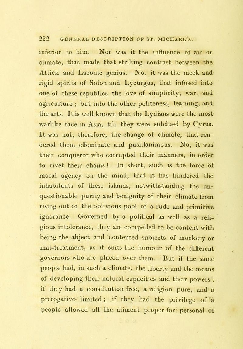 inferior to him. Nor was it the influence of air or climate, that made that striking contrast between the Attick and Laconic genius. No, it was the meek and rigid spirits of Solon and Lycurgus, that infused into one of these republics the love of simplicity, war, and agriculture ; but into the other politeness, learning, and the arts. It is well known that the Lydians were the most warlike race in Asia, till they were subdued by Cyrus. It was not, therefore, the change of climate, that ren- dered them effeminate and pusillanimous. No, it was their conqueror who corrupted their manners, in order to rivet their chains ! In short, such is the force of moral agency on the mind, that it has hindered the inhabitants of these islands, notwithstanding the un- questionable purity and benignity of their climate from rising out of the oblivious pool of a rude and primitive ignorance. Governed by a political as well as a reli- gious intolerance, they are compelled to be content with being the abject and contented subjects of mockery or mal-treatment, as it suits the humour of the different governors who are placed over them. But if the same people had, in such a climate, the liberty and the means of developing their natural capacities and their powers ; if they had a constitution free, a religion pure, and a prerogative- limited ; if they had the privilege of a people allowed all the aliment proper for personal or