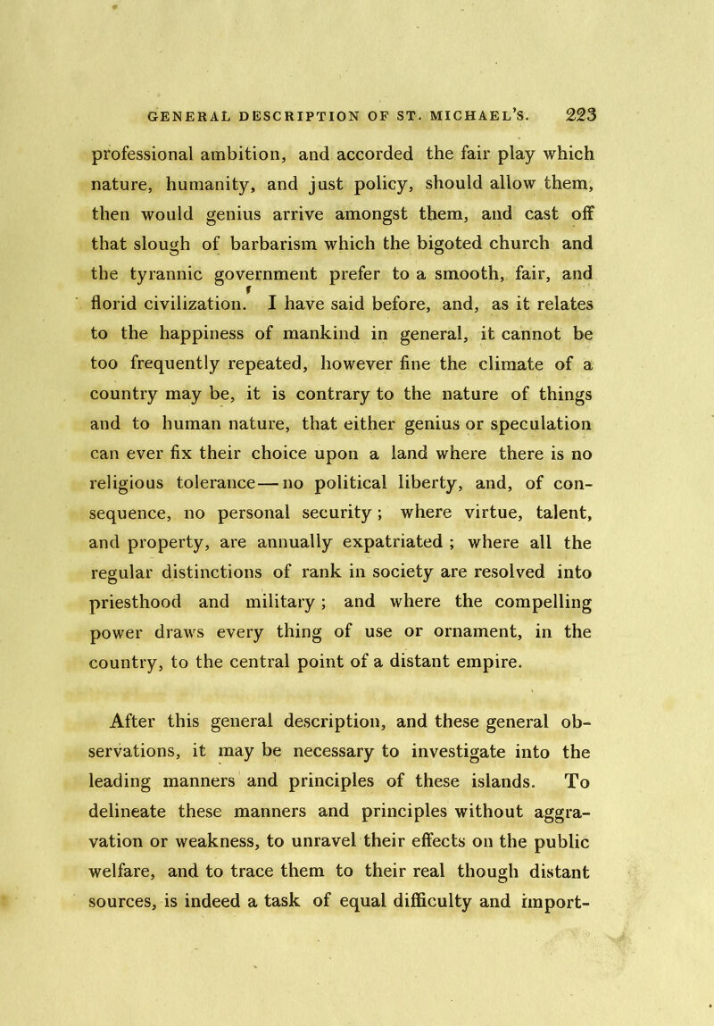 professional ambition, and accorded the fair play which nature, humanity, and just policy, should allow them, then would genius arrive amongst them, and cast off that slough of barbarism which the bigoted church and the tyrannic government prefer to a smooth, fair, and florid civilization. I have said before, and, as it relates to the happiness of mankind in general, it cannot be too frequently repeated, however fine the climate of a country may be, it is contrary to the nature of things and to human nature, that either genius or speculation can ever fix their choice upon a land where there is no religious tolerance—no political liberty, and, of con- sequence, no personal security; where virtue, talent, and property, are annually expatriated ; where all the regular distinctions of rank in society are resolved into priesthood and military; and where the compelling power draws every thing of use or ornament, in the country, to the central point of a distant empire. After this general description, and these general ob- servations, it may be necessary to investigate into the leading manners and principles of these islands. To delineate these manners and principles without aggra- vation or weakness, to unravel their effects on the public welfare, and to trace them to their real though distant sources, is indeed a task of equal difficulty and import-