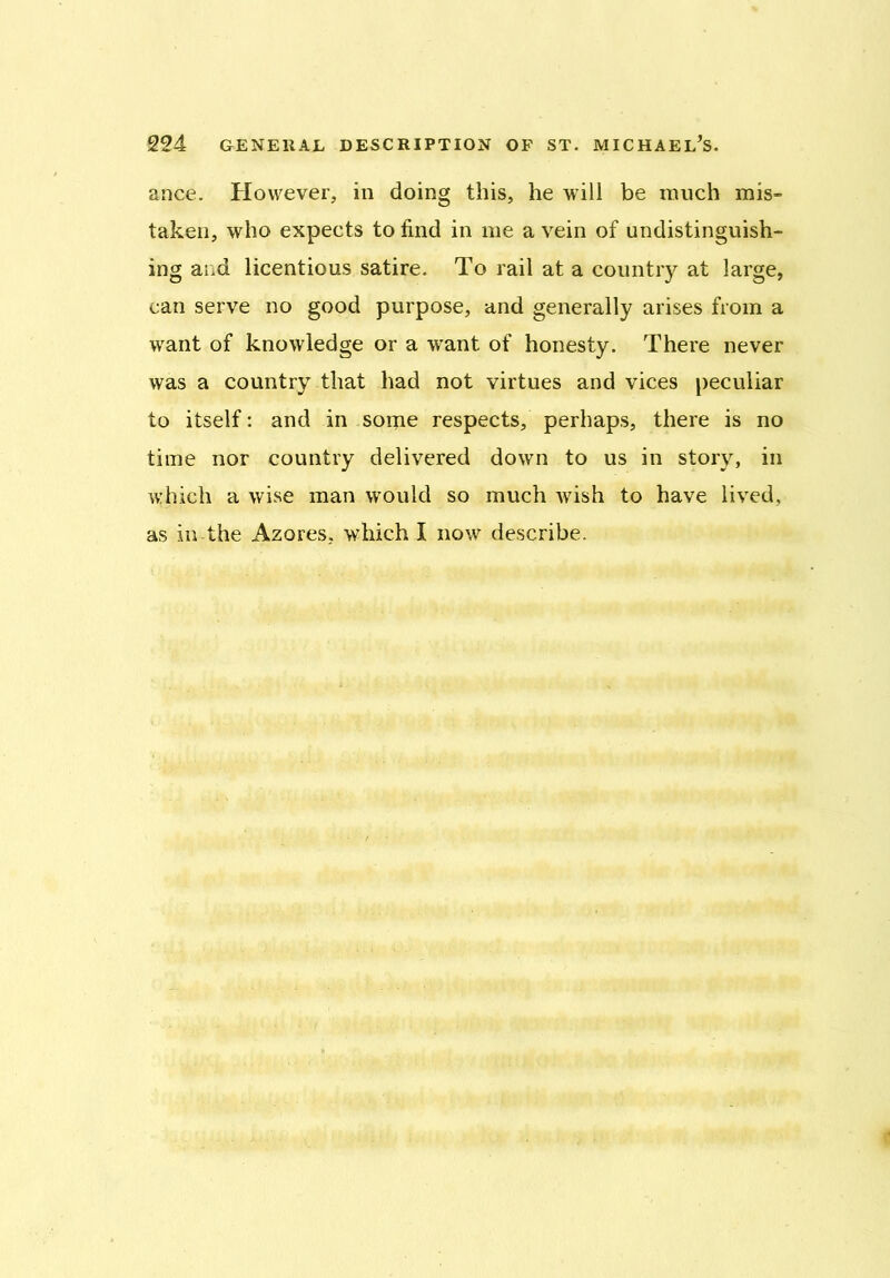 ance. However, in doing this, he will be much mis- taken, who expects to find in me a vein of undistinguish- ing and licentious satire. To rail at a country at large, can serve no good purpose, and generally arises from a want of knowledge or a want of honesty. There never was a country that had not virtues and vices peculiar to itself: and in some respects, perhaps, there is no time nor country delivered down to us in story, in which a wise man would so much wish to have lived, as in the Azores, which I now describe.