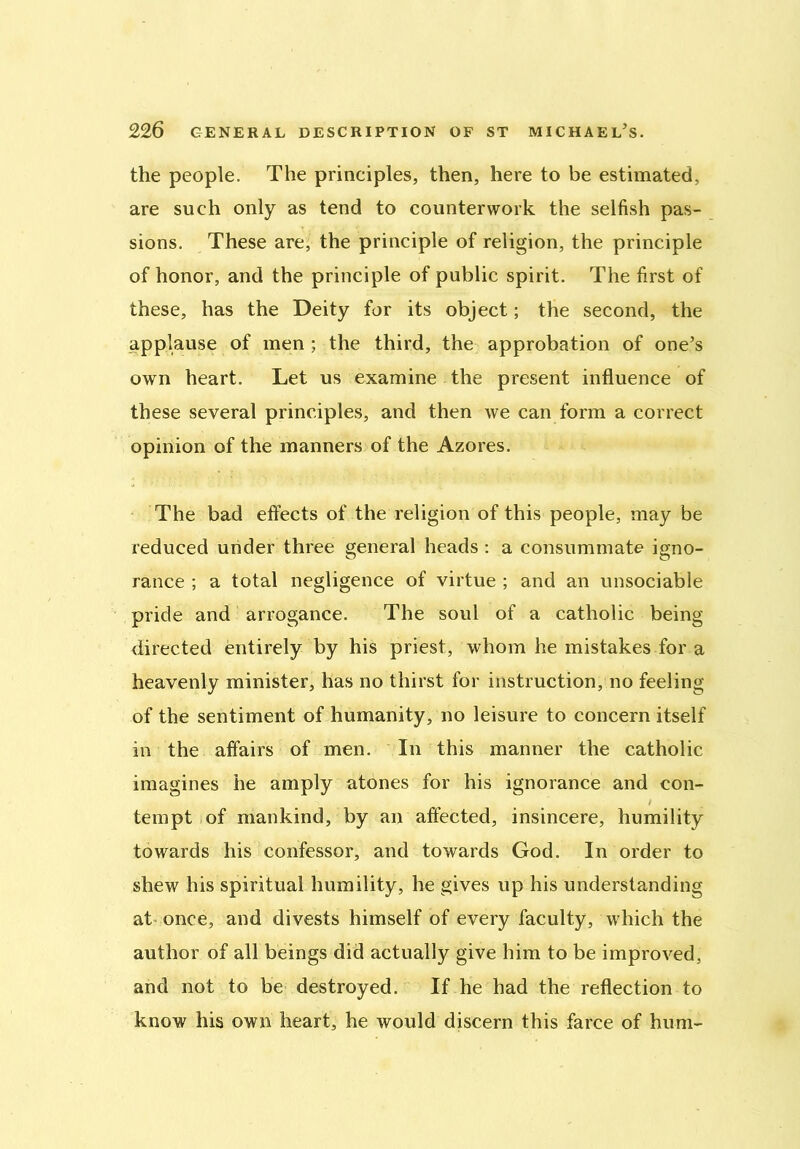 the people. The principles, then, here to be estimated, are such only as tend to counterwork the selfish pas- sions. These are, the principle of religion, the principle of honor, and the principle of public spirit. The first of these, has the Deity for its object; the second, the applause of men ; the third, the approbation of one’s own heart. Let us examine the present influence of these several principles, and then we can form a correct opinion of the manners of the Azores. The bad effects of the religion of this people, may be reduced under three general heads : a consummate igno- rance ; a total negligence of virtue ; and an unsociable pride and arrogance. The soul of a catholic being- directed entirely by his priest, whom he mistakes for a heavenly minister, has no thirst for instruction, no feeling of the sentiment of humanity, no leisure to concern itself in the affairs of men. In this manner the catholic imagines he amply atones for his ignorance and con- tempt of mankind, by an affected, insincere, humility towards his confessor, and towards God. In order to shew his spiritual humility, he gives up his understanding at once, and divests himself of every faculty, which the author of all beings did actually give him to be improved, and not to be destroyed. If he had the reflection to know his own heart, he would discern this farce of hum-