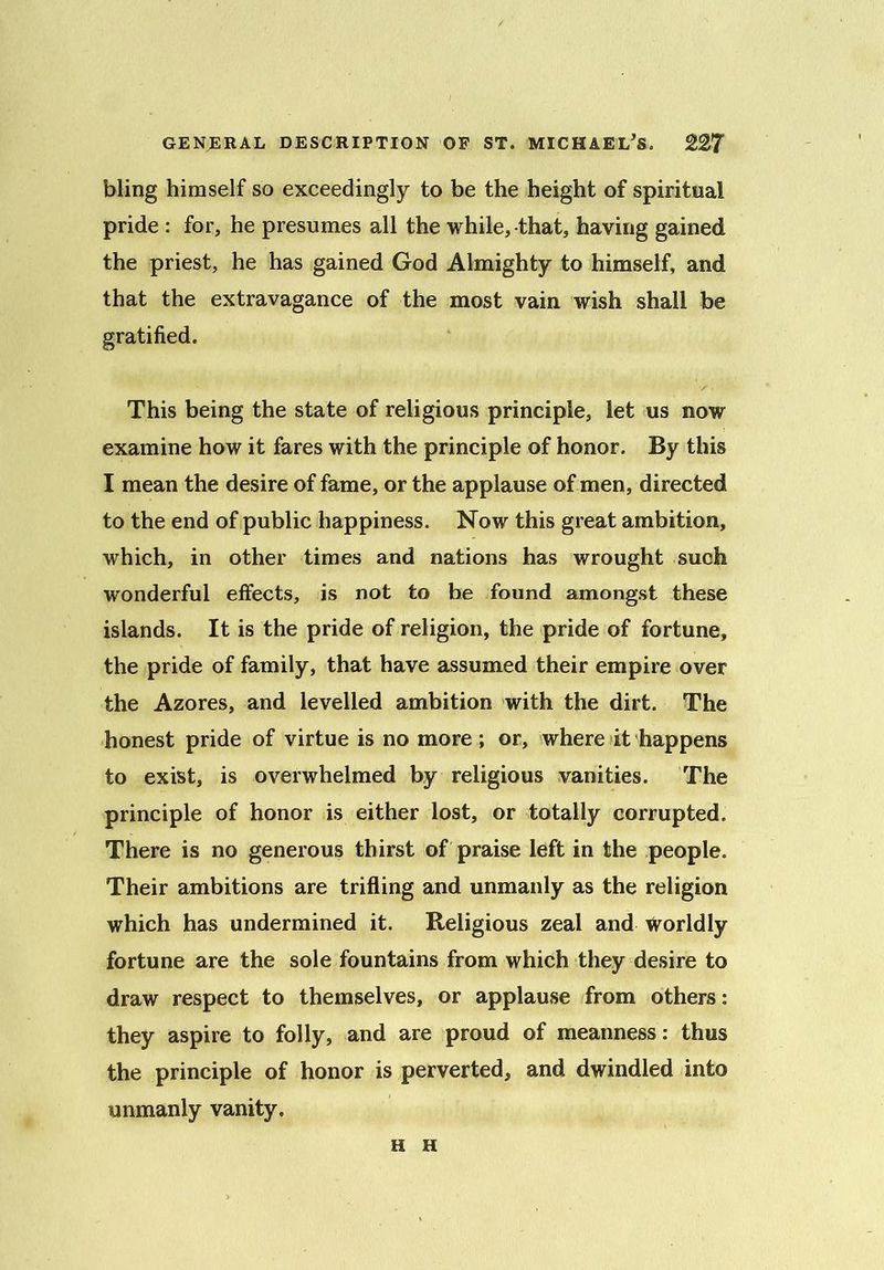 bling himself so exceedingly to be the height of spiritual pride : for, he presumes all the while, that, having gained the priest, he has gained God Almighty to himself, and that the extravagance of the most vain wish shall be gratified. This being the state of religious principle, let us now examine how it fares with the principle of honor. By this I mean the desire of fame, or the applause of men, directed to the end of public happiness. Now this great ambition, which, in other times and nations has wrought such wonderful effects, is not to be found amongst these islands. It is the pride of religion, the pride of fortune, the pride of family, that have assumed their empire over the Azores, and levelled ambition with the dirt. The honest pride of virtue is no more ; or, where it happens to exist, is overwhelmed by religious vanities. The principle of honor is either lost, or totally corrupted. There is no generous thirst of praise left in the people. Their ambitions are trifling and unmanly as the religion which has undermined it. Religious zeal and Worldly fortune are the sole fountains from which they desire to draw respect to themselves, or applause from others: they aspire to folly, and are proud of meanness: thus the principle of honor is perverted, and dwindled into unmanly vanity. H H