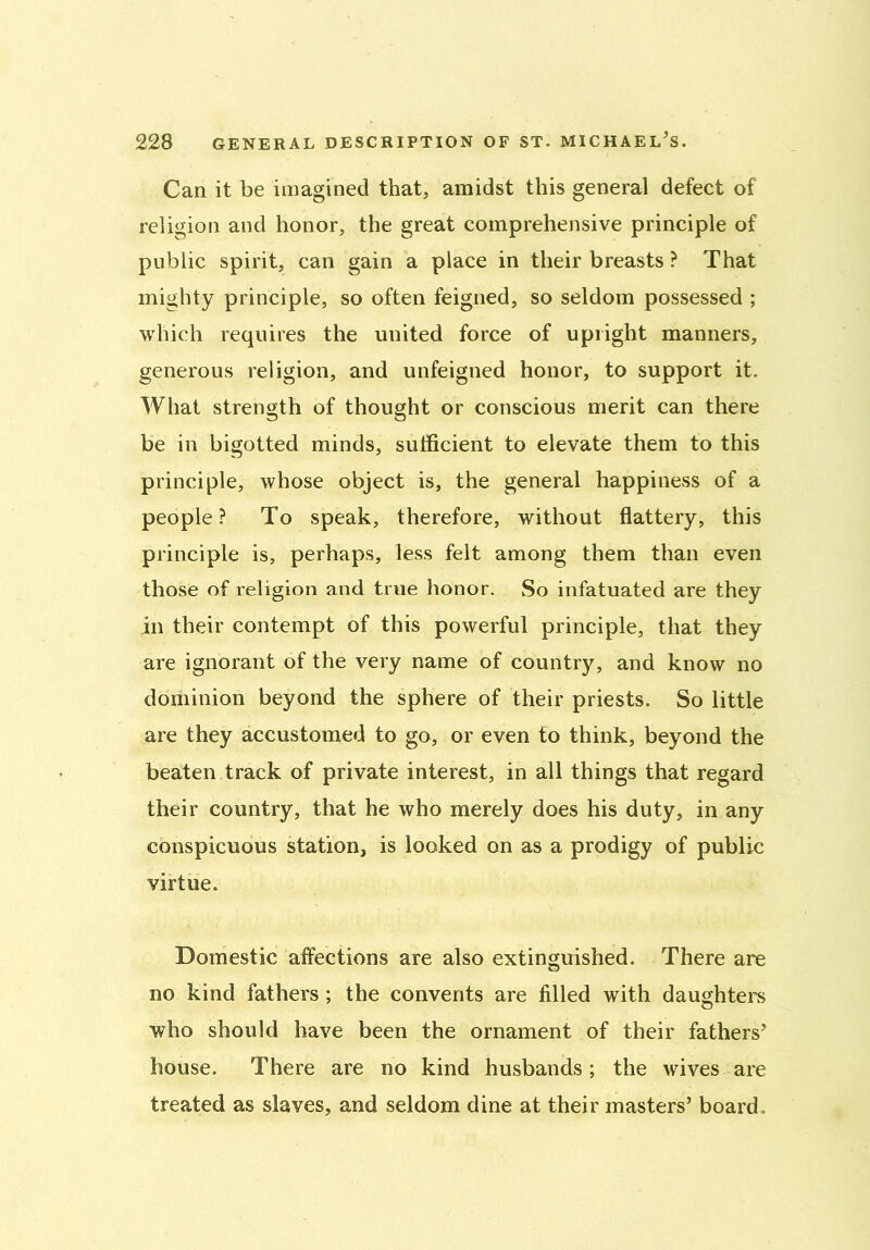 Can it be imagined that, amidst this general defect of religion and honor, the great comprehensive principle of public spirit, can gain a place in their breasts ? That mighty principle, so often feigned, so seldom possessed ; which requires the united force of upright manners, generous religion, and unfeigned honor, to support it. What strength of thought or conscious merit can there be in bigotted minds, sufficient to elevate them to this principle, whose object is, the general happiness of a people? To speak, therefore, without flattery, this principle is, perhaps, less felt among them than even those of religion and true honor. So infatuated are they in their contempt of this powerful principle, that they are ignorant of the very name of country, and know no dominion beyond the sphere of their priests. So little are they accustomed to go, or even to think, beyond the beaten track of private interest, in all things that regard their country, that he who merely does his duty, in any conspicuous station, is looked on as a prodigy of public virtue. Domestic affections are also extinguished. There are no kind fathers ; the convents are filled with daughters who should have been the ornament of their fathers’ house. There are no kind husbands; the wives are treated as slaves, and seldom dine at their masters’ board .