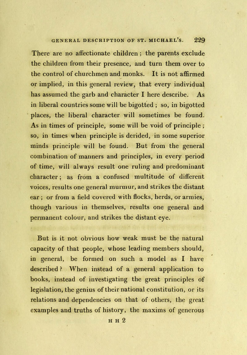 There are no affectionate children ; the parents exclude the children from their presence, and turn them over to the control of churchmen and monks. It is not affirmed or implied, in this general review, that every individual has assumed the garb and character I here describe. As in liberal countries some will be bigotted ; so, in bigotted places, the liberal character will sometimes be found. As in times of principle, some will be void of principle ; so, in times when principle is derided, in some superior minds principle will be found. But from the general combination of manners and principles, in every period of time, will always result one ruling and predominant character; as from a confused multitude of different voices, results one general murmur, and strikes the distant ear ; or from a field covered with flocks, herds, or armies, though various in themselves, results one general and permanent colour, and strikes the distant eye. But is it not obvious how weak must be the natural capacity of that people, whose leading members should, in general, be formed on such a model as I have described ? When instead of a general application to books, instead of investigating the great principles of legislation, the genius of their national constitution, or its relations and dependencies on that of others, the great examples and truths of history, the maxims of generous h h 2