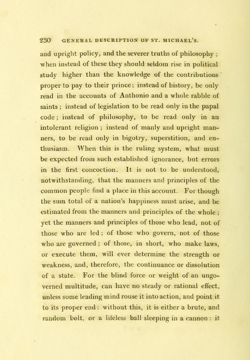 and upright policy, and the severer truths of philosophy : when instead of these they should seldom rise in political study higher than the knowledge of the contributions proper to pay to their prince; instead of history, be only read in the accounts of Anthonio and a whole rabble of saints ; instead of legislation to be read only in the papal code; instead of philosophy, to be read only in an intolerant religion ; instead of manly and upright man- ners, to be read only in bigotry, superstition, and en- thusiasm. When this is the ruling system, what must be expected from such established ignorance, but errors in the first concoction. It is not to be understood, notwithstanding, that the manners and principles of the common people find a place in this account. For though the sum total of a nation’s happiness must arise, and be estimated from the manners and principles of the whole ; yet the manners and principles of those who lead, not of those who are led ; of those who govern, not of those who are governed; of those, in short, who make laws, or execute them, will ever determine the strength or weakness, and, therefore, the continuance or dissolution of a state. For the blind force or weight of an ungo- verned multitude, can have no steady or rational effect, unless some leading mind rouse it into action, and point it to its proper end: without this, it is either a brute, and random bolt, or a lifeless ball sleeping in a cannon: it