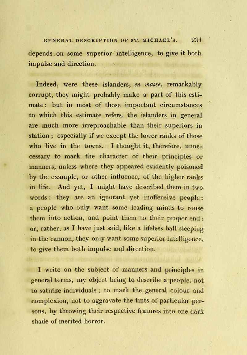 depends . on some superior intelligence, to give it both impulse and direction. Indeed, were these islanders, en masse, remarkably corrupt, they might probably make a part of this esti- mate : but in most of those important circumstances to which this estimate refers, the islanders in general are much more irreproachable than their superiors in station ; especially if we except the lower ranks of those who live in the towns. I thought it, therefore, unne- cessary to mark the character of their principles or manners, unless where they appeared evidently poisoned by the example, or other influence, of the higher ranks in life. And yet, I might have described them in two words: they are an ignorant yet inoffensive people: a people who only want some leading minds to rouse them into action, and point them to their proper end: or, rather, as I have just said, like a lifeless ball sleeping in the cannon, they only want some superior intelligence, to give them both impulse and direction. I write on the subject of manners and principles in general terms, my object being to describe a people, not to satirize individuals ; to mark the general colour and complexion, not to aggravate the tints of particular per- sons, by throwing their respective features into one dark shade of merited horror.