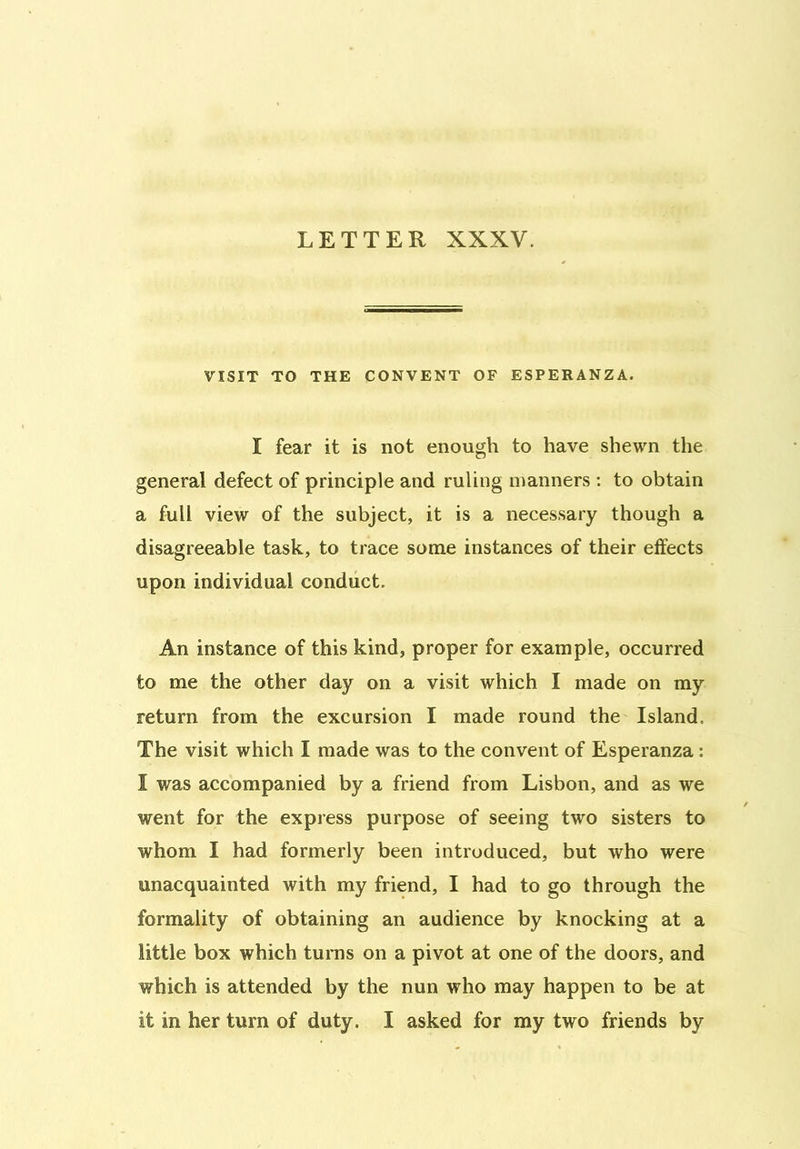 LETTER XXXV. VISIT TO THE CONVENT OF ESPERANZA. I fear it is not enough to have shewn the general defect of principle and ruling manners : to obtain a full view of the subject, it is a necessary though a disagreeable task, to trace some instances of their effects upon individual conduct. An instance of this kind, proper for example, occurred to me the other day on a visit which I made on my return from the excursion I made round the Island. The visit which I made was to the convent of Esperanza : I was accompanied by a friend from Lisbon, and as we went for the express purpose of seeing two sisters to whom I had formerly been introduced, but who were unacquainted with my friend, I had to go through the formality of obtaining an audience by knocking at a little box which turns on a pivot at one of the doors, and which is attended by the nun who may happen to be at it in her turn of duty. I asked for my two friends by
